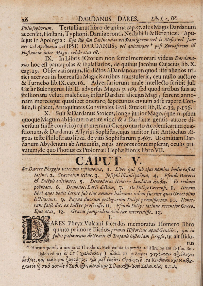 / 26_ DARDANUS DARES, Lib. I cJV. Bhilofophorum, Tertullianus libro de anima cap.77. aliis Magis Dardanum accenfet, Hoftani, Typhoni, Damigeronti, Neitabidi & Berenicae. Apu¬ lejus in Apologia : Ego ille fim Carinondas velDamigeron vel i* Mofes vel Jan- nes vel Apollonius 1WIPSE DARDANUS, vel quicunque * ροβ Zoroafirem & Μοβ ane m inter Magos celebratus e fi. IX4 In Libris JCtorum non femel memorari videas Dardana¬ rios hoc eft pantapolas & feplafiarios, de quibus Jacobus Cujacius lib.X. cap. 19. Obfervationum, iic diftos a Dardano,non quod ifte alienos tri¬ tici acervos in horrea fua Magicis artibus transtulerit, ceu nullo audtore &Turnebo lib.IX. cap4i6, Adverfariorum male intellefto fcribit jul. CaefarBulengerus lib. II- adverfus Magos p.y69. fed quod artibus fuis ac ftellionatu veluti maleficiis, inftar Dardani alicujusMagi, fcirent anno¬ nam mercesque quaslibet onerare, & pecunias civium ad fe rapere.Con- fule,(i placet, Antiquitates Convivales. Gvih Stuckii libJI. c. I2.p.i76. X. Fuit & Dardanus Stoicus, longe junior Mago, (quem ipium quoque Magum ab Homero aetate vinci &a Dardanae gentis autore di- verfum fuiffe conjicio) cujus meminitCicero quarto Academicarumquae- ftionum, & Dardanus AffyriusSophifta,cujus auditor fuit Antiochus AL- geus tefte Philoftrato lib,2* de vitis Sophiftarum Ρ067. Ut omittam Dar¬ danum Abydenum ab Artemifia, cujus amores contempferat, oculis pri¬ vatum,de quo Photius ex Ptolomaei Hephaeftionis libro VII. £)e Da/et e Phrygio veterum tefiimonia. I. Liber qui fub ejus nomine hodie e χβ at latine. 2* Gr<eceolim lechu, 5. jofcphi Ifcanitpoema+ 4* Pfieudo Daretis Id Diciyis editiones. 5, Demodocus Homero laudatus doidog» Ei tribum libri quos bodie latine fub ejus nomine habemus Udem fuerint quos Graci olim lelUmrunt. 9. Pugna duorum prologorum Dibiyi pramifforum. XO* Home¬ rum falfo dici ex Diblye profeciffe. H, Pfieudo Dittys latinus recentior Graco* Ejus atas^ 12. Gracus jampridem videtur intercidifje. χς. ψ i. ||ARES Phryx Vulcani facerdos memoratus Homero libro ψ quinto primore Iliados, primus Hifioricus apud Gentiles ·, qui in foliis palmarum deGr£cis Id Trojanis h floriam fer ipjit ^ ut aitliido- rus * Horum quosdam memoret Theodorus Meliteruota in prsefat. ad Aftrologiam ab ifm. Bul- lialdo edita t ev oig (%ccXdoLfotg ) rs πΧοιςοί ygyovctariv dfyoXoyqt άντρες, K&f ράλι^α ζωροας-ρης ufif pigf eteetvev ότά’ΐης-, ο, τε Κινίψόίς ξ/ανος ^ crwj αυτοίς ο Σςλενχ^ 'dori Χελίνκίαζ χ.τ.Λ.