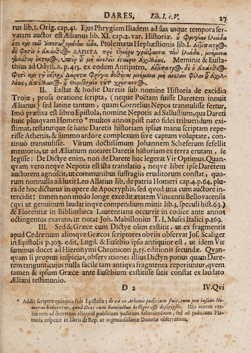 '1'1 *t—1*■“—**——^W——Mt,— rus libj. Orig. cap44T. Ejus Phrygiam Iliadem ad fua usque tempora fer- vatam audor eftAfiianus lib.XI. cap.2. var. Hiftoriae. $ φρυγία* ίλwL· eri K&f vwj Vmr^opevlu; 01L·. FtolemamsHephaeftionis lib.I. Afj&γλτ§©< & φησΊν ο Ακαν3Ί@» ΔΑ,ΡΗΤΑ πξΰ όμηξχ γρ Αφαντα rlu) ίλidJa, μνημονα fye&cy εκτορ©*} \jzsrsg> χ μη Ανελ&ίν έτοϋξον ΑχιΤλεως. Meminit &Eufta- thius ad OclyiE λ. p* 4f j. ex eodem Antipatro* Αν]ίττατρ©* Ae o Ακάν&ί©* φησ) H£H τ« εκ)οp/ Ααξητα φξνγα ^ο&ψαι μνημονα μη ανελειν φίλον £Αχιλ·* λεως , Απόλλων©* S' Θυμβζ$ίχ τίτ5 χξηταντ©*. II. Exftat δζ hodie Daretis fub nomine Hiftoria de excidio Troiae, profa oratione (cripta, (neque Poetam fuiile Daretem innuit Adianus) fed latine tantum , quam Cornelius Nepos transtulifle fertur* Imo praefixa eft libro Epiftola, nomine Nepotis ad Salluftium,qua Dareti huic plusqvam Homero * multos annos poft nato fidei tribuendum exi- ftimat, teftaturque fe hanc Daretis hiftoriam ipfius manu fcriptam repe- rifte Athenis, & fummo ardore complexum fi ve captum voluptate, con¬ tinuo transtuliffe. Virum dodiffimum Johannem Scheferum fefellit memoria, ut ad Adianum notaret Daretis hiftoriam ex terra erutam , fe legifte: De Didye enim, non de Darete hoc legerat Vir Optimus.Quan- qvam veroneqve Nepotis eftifta translatio , neqve liber ipfeDaretem audorem agnofcit,utcommunibus fuffragiis eruditorum conftat, quo¬ rum nonnulla adduxit Leo Allatius lib* de patria Homeri cap.4-p.64* plu¬ ra de hoc didurus in opere de Apocryphis, fed qvod una cum audore in¬ tercidit: tamen non modo longe excedit^tatem Vincentii Bello vacenfis (qvi ut genuinum laudat inqve compendium mittit lib.3^ fpeculi hift.63*) & Florentiae in Bibliotheca Laurentiana occurrit in codice ante anno$ odingentos exarato, ut notat Joh. Mabillonius T. LMufei Italici p.id9* III, Sed & Graece cum Didye olitn exftitit, ut ex fragmentis apud Cedre num aliosqve Graecos fcriptores obviis obfervat Jof. Scaliger inEpiftolis p.303. edit* Lugd. & Eufebio ipfo antiquior eft, ut idem Vir fummus docet ad Hieronymi Chronicon p^j. editionis fecunda*. Qyan- qvam fi propius infpicias,obfervationes illius Didyn potius .quam Dare¬ tem tangunt,cujus nulla facile tam antiqva fragmenta reperiuntur,qvem tamen & ipfum Graece ante Eufebium exftitifle fatis conftat ex laudato Adiani teftimonio. D 2 IV.Qvi * Addit feriptor quisquis fuit Epiftola X de ed re Athenis judicium fuit* cum pro inpmo Ho¬ merus haberetur, quod Deos cum hommibus belligerajfe deJcripjGf. Iliis autem ver¬ bis non aci decretum aliquod publicum judicum Athenknfium, fed ad judicium Fla·' tonis refpexit in libris 4e Rep, ut ingeniofiiTimse Daceriie obfervatum.