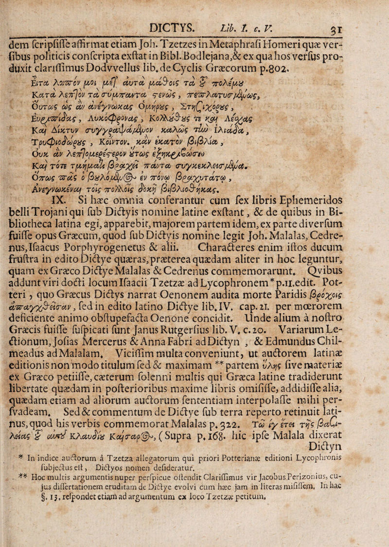 3£ dem fcripfiile affirmat etiam joh. Tzetzes in Metaphrafi Homeri quae ver- fibus politicis confcripta exftat in Bibi. BodIejana,& ex qua hos verfus pro¬ duxit clanffimusDodvvellus lib, de Cyclis Graecorum p.802* Ειτα λοιπτον fjsOt μί) αυτοί μά&Όΐζ ταdF πολέμ,χ Κατα λε^ον τατυμπαντα τενως 3 πεπτλατυτ/Μμως3 Οντως ως αν άνεγνωκας Ομηρος , 'Στη(^ιχίξχς, ;; Ένξ^ΰή&ας, Λυκοφξονας , Κοϊλχ&χς τι ^ Λεο/ας Kocj Αίκτυν (Γυγγξα^α/^ον καλώς τιυ) iArάααΛ Τρυφιοίωξχς , Κόιντον, καν εκατόν βίβλία , Ουκ αν λεπ]ομεξετ€ξον πτως ε%ηκ£/ζω(ΓΜ Κα) τότε τμημαί* β?_μχ& πάντα (Τυγκεκλ&τ/Μμα» όπως πτάς ο βχλεν πονώ βζμχυτάτω , Ανεγνωκενα/ τοίς ποΤλοϊς ά'οκη βιβλίο&ηκας. IX. Si haec omnia conferantur cum fex libris EphemeridoS belii Trojani qui fub Didyis nomine latine exftant, & de quibus in Bi¬ bliotheca latina egi, apparebit, majorem partem idem, ex parte diverfum fuiife opus Graecum, quod fub Didyis nomine legit Joh.Malalas,Cedre- nus,Ifaacus Porphyrogenetus & alii. Charaderes enim iftos ducum fruftra in edito Didye quaeras, praeterea quaedam aliter in hoc leguntur, quam ex Graeco Didye Malalas & Cedrenus commemorarunt, Qvibus addunt viri dodi locum Ifaacii Tzetzae ad Lycophronem *p.ii,edit. Pot- teri ? quo Graecus Didys narrat Oenonem audita morte Paridis βξίχοις avrayx&Htrav, fedin edito latino Didye lib, IV. cap.ir. per moerorem deficiente animo obftupefada Oenone concidit. Unde alium a noftro Graecis fuiffe fufpicati funt Janus Rutgeriius lib. V, c. 20. Variarum Le- dionum,jofias Mercerus & Anna Fabri ad Didyn , & Edmundus Chii- meadus adMalalam, Viciffim multa conveniunt, ut audorem latinae editionis non modo titulum fed& maximam ** partem ύλης fivemateriee ex Graeco petiifle, cauterum folenni multis qui Graeca latine tradiderunt libertate queedamin pofterioribus maxime libris omifiife> addidifiTealia, quaedam etiam ad aliorum audorum fententiam interpolaile mihi per- fvadeam, Sed&commentum de Didye fub terra reperto retinuit lati- nus, quod his verbis commemorat Malalas p, 322. Τω ίγ net της βαζ^ λείας ’ζ κλαυάίχ Κα/ταρ@^3( Supra ρ, χ68· hic ipfe Malala dixerat Diclyn * In indice audtorum a Tzetza allegatorum qui priori Potterianae editioni Lycophronis fubje6i:us elt, DicTyos nomen defideratur. ** Hoc multis argumentis nuper perfpicue oilendit Clariffimus vir Jacobus Perizonius, cu¬ jus diilertationem eruditam de Ditlye evolvi cum hsec jam in 1 iteras mififiem, In hac §. 15, reipondet etiam ad argumentum ex loco Tzetza: petitum,