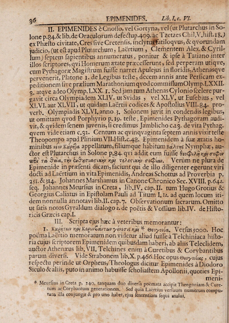 α<5 EPIMENIDES. nbj>c. VI. _ ~Π. EPIMENIDES eCnoilb, velGortyna, vel(utPlutarclius in So- lone Ό.34.& lib.de Oraculorum defedup.409. ac Tzctzes Chi J,V4hift. *8 J ex Phxfto civitate, Cres (ive Creteniis, indytusffatiloqvus, & qvorundam judicio, (ut eftapudPlutarchum, Laertium , Clementem Alex.&CyriL lumj feptem fapientibus annumeratus, ponitur & ipfe a Tatiano inter illos fcriptores, qvi Homerum aetate prxcefferunt, fed perperam utiqve, cum Pythagorae Magiflxum fuiffe narret Apulejus in floridis,Athenasqve pervenerit, Platone 1. de Legibus tefle, decem annis ante Perficam ex¬ peditionem five praelium Marathonium qvod commifiumOlymp.LXXIL 3, atqve adeoOlymp.LXX. 1. Sed jam tum Athenas Cylonio fcelere pur¬ gavit circa Olympiadem XL1V. utSvidas , vel XLV. ut Eufebius , vel XLVI. aut XLVII, ut quidam Laertii codices & ApoiloliusVIII. 84* pro- verb4 Olympiadis XLVLanno Solonem juvit in condendis legibus, ut omittam qvod Porphyrio p.19. tefle, Epimenides Pythagoram audi¬ vit, & qvidem Tenem juvenis, fi credimus Jamblicho c.23. de vita Pythag. qvem vide etiam c.32. Centum ac qvinqvaginta feptem annis vixit tefle Theopompo apud Plinium VlI.HiiLc.48· Epimenidem a Tuae aetatis ho¬ minibus ηονΚχξηΙα appellatum,filiumque habitum Βαλτής Nymphae, au- tflor eft Plutarchus in Solone p*84-qvi addit eum fuiffe θεοφιλή k&j <rotpov Έ%< rei 3-κα,την ον&χσιαςΊΚψ τελεςικψ σοφίαν. Verum ne plura de Epimenide in prxfenti dicam, faciunt qui de illo diligenter egerunt viri dodi ad Laertium in vita Epimenidis, AndreasSchottus ad Proverbia p. 2fL&3!4-' Johannes Marshamus in Canone Chronico Sec. XVIII. p.642. feq. Johannes Meurfius inCreta , libJV.cap.il. tum HugoGrotius & Georgius Calixtus in Epiftolam Pauli ad Titum 1.12. ad quem locum iti¬ dem nonnulla annotavi lib.II.cap.7, Obfervationum facrarum. Omitto jj ut fatis notos Gyraldum dial0g02.de poetis & Voffium libJV. de Hifto- ricis Grxcis cap.L III. Scripta ejus haec a veteribus memorantur: I. Κχξητ&ν Η&Κοξυνζαηωνγεπσιςίΐ&ι * θεογονία. Verfusjooo. Hoc j: poema Laertio memoratum non videtur aliud fuiffe a Telchiniaca hi flo- t ria cujus feriptorem Epimenidem quibusdam haberi, ab aliis Teleclidem, , audor Athenaeus lib. VII. Telchines enim aCuretibus & Corybantibus ij parum diverfi. Vide Strabonem lib.X. p.466. Hoc opus θεογονίας , cujus I refpedu perinde ut Orpheus, Theologus dicitur Epimenides a Diodoro I Siculo & aliis, puto in animo habui fle fcholiaftem Apollonii, quoties Epi- meni- ^ JWcutlius in Creta p. 240. tancjuam duo diveria poemata accipit Theogoniam & Cure¬ tum ac Corybantum generationem. Sed quia Laertius verfuum numerum compu* tana illa conjungit & pro uno habet, ejus fententiam Tequi malui.