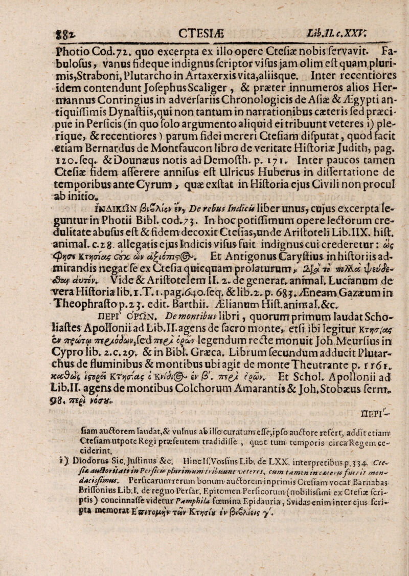 CTESIA itUic.xxr. Photio Cod.71. quo excerpta ex illo opere Ctefiae nobis fervavit. Fa- bulofus x Vanus fideque indignus fcriptor vifus jam olim eft quam pluri- mis?Straboni, Plutarcho in Artaxerxis vita5aliisque. Inter recentiores idem contendunt JofephusScaliger r & praeter innumeros alios Her« ntannus Conringius in adverfariisChronologicis de Afiae & Aegypti an- tiquiilxrnis DynaftiiSjqui non tantum in narrationibus caeteris fed praeci¬ pue in Perficis (in quo folo argumento aliquid ei tribuunt veteres i) ple- rique, &recentiores) parum fidei mereri Ctefiam difputat 3 quod facit <etiam Bernardus de Montfaucon libro de veritate Hiftoriae Juditb, pag. xio-feq* &Dounaeus notis adDemofth. p. 171* Inter paucos tamen Ctcfiae fidem aflerere annifus eft Ulricus Huberus in diiTertatione de temporibus anteCyrum 3 qux exftat in Hiftoria ejus Civili non procul ab initio* Ινδικήν βιζλΙύΡ wy De rebutIndicit liberunus* cujus excerpta le¬ guntur in Photii Bibi, cod.73. In hoc potifiimum opere ledorum cre¬ dulitate abufus eft & fidem decoxit Cteiias,unde ArillroteliLibdIX. hift, animaLc.2,8. allegatis ejus Indicis vifus fuit indrgnuscui crederetur: ως Κτησϊας chc m ά£ι07π?(&. Et AntigonusCaryffius inhiftoriis ad¬ mirandis negat fe ex Gtefta quicquam prolaturum,? πιΤλω ipeiiJe* αυτόν. Vide & Ariftotelem II. 2. de generat* animal. Lucranum de vera Hiftoria lib* r .T. 1. pag.640. feq. & lib.2. p. 68 3 * Alneam Gazaeum in Theophraffo p.13. edit* Barthii. Asianum HiiianiffiaL&c. περί'ορών. De montibus\ibr\, quQrum primum laudatScho- liaftes Apollonii ad Lib jr. agens de facro monte* etfi ibi legitur kt^/^ &> ττξωτω 7Π£/σ3ων^ά7n& όξων legendum recte monuit joh.Meurfius in Cypro lib. 2.c. 29. & in Bibi. Graeca. Librum fecundum adducit Piutar- chus de fluminibus & montibus ubi agit de monteTheutrante p. r r6 r. Χ&9ώς \ςνομ ΚΤηατ,ας iiir β', 7γέ& ίοώjv Et Schol. Apollonii ad Lib.IL agens de montibus Colchorum Amarantis & Joh.Stobaeus ferrn* 984 viwe, fiam au&orem laudat,& vulnus ab ilio curatum eiTe,ipfo audiore refert, addit etiam! Ctefiam utpote Regi priefeutem; tradidilTe , quot tum temporis circa Reaem ce¬ ciderint. r ώ ij Diodorus Sic. Juftinus & c; Hincif Vbsfius LiK de LXX. interpretibus p. 334. C/e~ fi& auBorttati tn Ver ficis plurimumtribuunt veteres^, cum tamenin c&tcri* fuerit men~- dactsfimu4. Perficarumrerum bonum»audforem inprimis Ctefiam vocat Barnabas BriiToniusLib.l. de regno Periar. Rpitcmen Perficoruin (no-bilisfimi exCtefise feri- ptis) concinnafie videtur VetmphiU foemina Epidauria, Svidas enim inter ejus feri- pta memorat £ τωνKtW* ίνβ&λίας y\