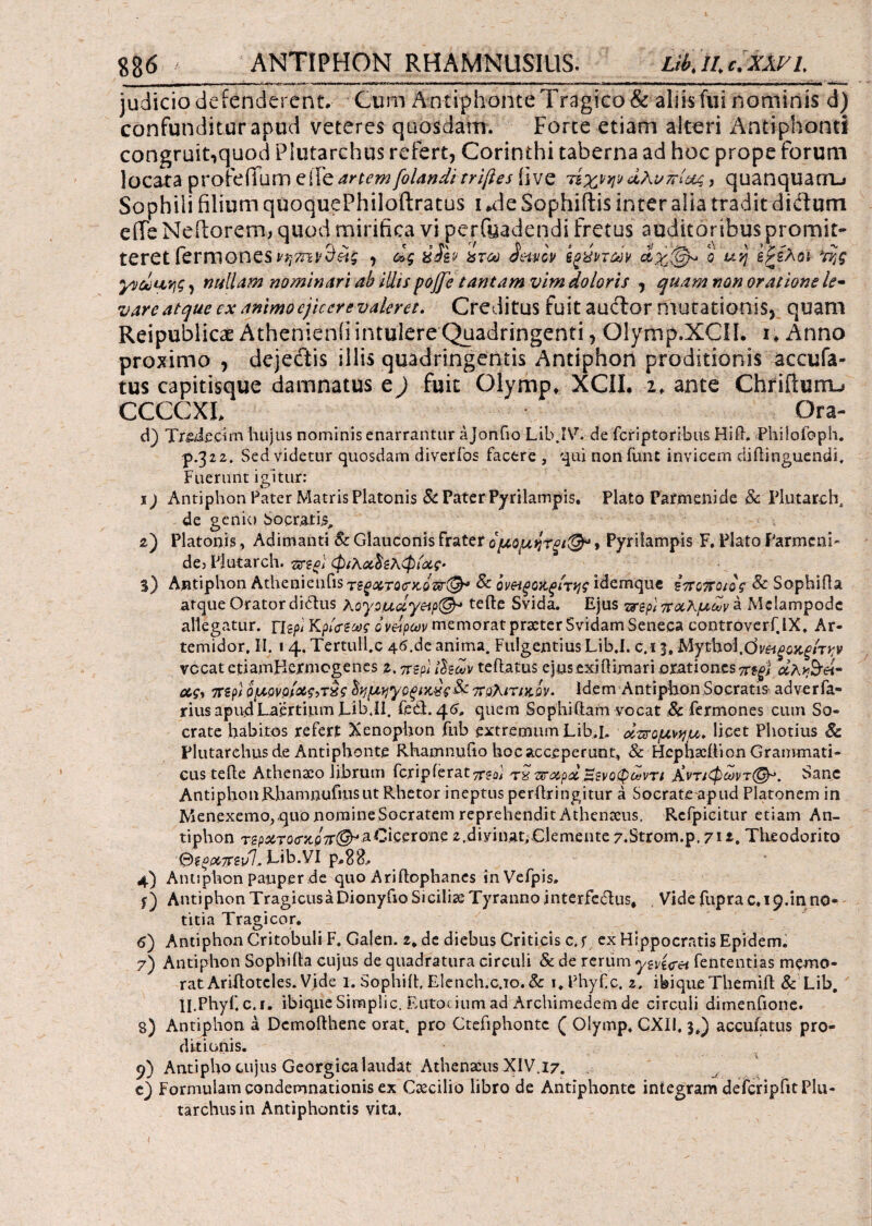 judicio defenderent. Cum Antiphonte Tragico & aliis fui nominis d) confunditur apud veteres quosdam. Forte etiam alteri Antiphonti congruit,quod Plutarchus refert, Corinthi taberna ad hoc prope forum locata profefium eiTe.artem folanditriftes five τίχνψ dhunlug> quanquam-» Sophili filium quoquePhiloftratus i .de Sophiflis inter alia tradit didum effe Neflorem, quod mirifica vi perfyadendi fretus auditoribus promit¬ te r e t fe r m ΟΠeS i'ητη, dg xjfev &τω ietviv o uvj ίζίλoi *rijg yvduqg, nullam nominari ab illis poffe tantam vim doloris , quam non oratione le- vare atque ex animo ejicere valeret. Creditus fuit auftor mutationis, quam Reipublicae Athenienfi intulere Quadringenti, Qlymp.XCIL i. Anno proximo , dejecftis illis quadringentis Antiphon proditionis accufa- tus capitisque damnatus e) fuit Olymp. XCII. 2* ante Chrifiurru CCCCXL Ora- d) TrftJecirn hujus nominis enarrantur a jonfio Lib.IV. de fcriptoribus HiR. Philofoph. p.322. Sed videtur quosdam diveribs facere , qui non fune invicem diflinguendi. Fuerunt igitur: 1) Antiphon Pater Matris Platonis & Pater Pyrilampis. Plato Parmenide Sc Plutarch, de genio Socratis, 2) Platonis, Adimanti Sc Glauconis frater ομομητξΐ&» Pyrilampis F. Plato Parmeni- de3 Plutarch. <mo\ φιλοώζλφιοίς- $) Antiphon AthenienflSτ^^i3:rocr>co^^r(^,* Sc ονΗξοχ,ξίτης idemque Ιποττοιος Sc Sophifla atque Orator diclus Koyouuyeip^ tefte Svida. Ejus τ^ζρ)ποολμων^· Mclampodc allegatur, flspi K ρίψεως ονείρων memorat praeter Svidam Seneca controverf.lX. Ar- temidor, II. i 4. Tertull.c 46.de anima. Fulgentius Lib.I. c.i 3, Mythol.C)r^c>t^/TJ;i> vccat enamHermcgenes 2. περί ihdv teftatus ejus exiftimari orationes πεξ} aA^ei- oiq, πζρΐ ομρνρ/&$>τ£ς δημηγοξίΆχς&ί πολιτικόν* Idem AntiphonSocratis adverfa- riusapudLaertium.Lib.il. feci. 46, quem Sophi fiam vocat Sc fermones cum So¬ crate habitos refert Xenophon fub extremum Lib.I, οιπομνημ. licet Photius Sc Plutarchus de Antiphonte Rhamnufio hoc acceperunt, Sc Hcphscition Grammati¬ cus teile Athenio librum fc.ripierat π^αϊ τχ vroepd ξενόφωνη Κνπφωντ(&>. Sane AntiphonRhamnufmsut Rhetor ineptus peritringitur a Socrate apud Platonem in Aienexemo, quo nomine Socratem reprehendit Athenaeus. Refpicitur etiam An¬ tiphon rap^roc-x-iiTr^aCicerone 2,diyinat,demente 7.Strom.p. 711. Theodorito &$0X7Fiul.. Lib.VI p.88, 4) Antiphon pauper de quo Ariitophanes inVefpis, Antiphon Tragicus a Dionyfio Siciliae Tyranno interfeCius, Vide fupra 0,19.in no¬ titia Tragi cor. 6) Antiphon Critobuli F. Galen. 2* de diebus Criticis c. f ex Hippocratis Epidem. 7) Antiphon Sophifta cujus de quadratura circuli & de rerum ytvi<rei fententias memo¬ rat AriRotcles. Vide 1. Sophiit, Elench.c.io.&: i.Phyfc. 2, ibiqueThemift Sc Lib, ll.Phyf. c. 1. ibique Simpli c. Eutoc i um ad Archimedem de circuli dimenfione. 8) Antiphon a Dcmofthene orat, pro Ctefiphontc ( Olymp, CXII. 3,) accufatus pro¬ ditionis. 9) Antipho cujus Georgica laudat Athenaeus XIV.17. e) Formulam condemnationis ex Caecilio libro de Antiphonte integram defcripfitPlu- tarchusin Antiphontis vita.