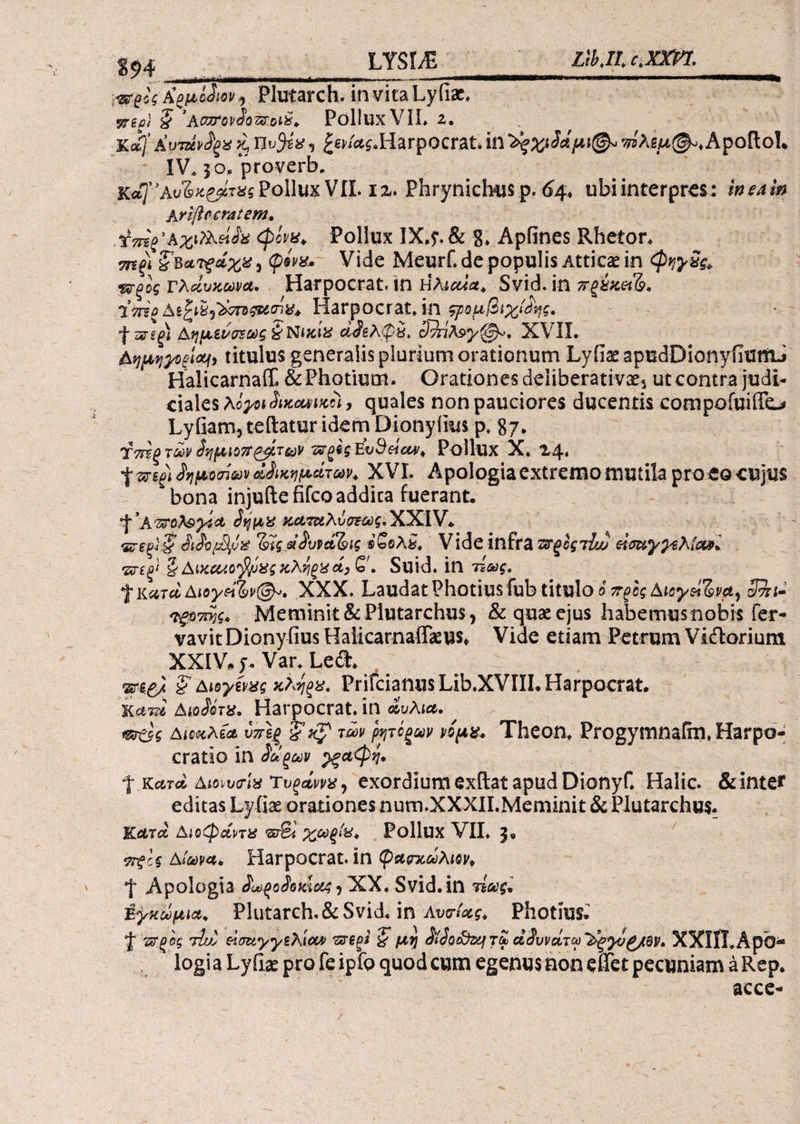 itfgii fypiSmi Plutarch. invitaLyfiac. Trio) $ ‘APTTovdowoii, PolluxVII. 2. %ajΚυτάν^ξϋ^ £en'«i.HarpQcrat.wAtM^.Apoftol. IV. jo. proverb. κά)”Αυ%>ίζβίτΧζ PolluxVII. iz. Phrynicbus p. 64, ubi interpres: 'meam Ariftccratem, ■ icmg’Αχι?λά^ <plvu. Pollux IX.$\ & 8. Apiines Rhetor. τπξΐ ?, φίνχ. Vide Meurf. de populis Atticae in <pyy5& ΉΓξος τλάυκωνα, . Harpocrat. in Ηλιαία* Svid. in 7τζύκ&&. Harpocrat. in ςρομβιχίόης. 4 ws(H Αημ&υ&εωζ & Nitox ci$£A<py. cJ^nA^y^^, XVII. Αημηγΰξίΰΐΐ, titulus generalis plurium orationum Lyfiae apudDionyfiumJ Halicarnaff. &Photium. Orationes deliberativae·^ utcontra judi¬ ciales hiyoitiuccuiiKei, quales non pauciores ducentis compofuiffc-# Lyfiam, teftatur idem Dionyfius p. 87* Τπϊξ των ίημιοττ τρίτων 'Zrgh Ευ3ήαν> Pollux X* 24. δημοσίων Οικημάτων. XVI. Apologia extremo mutila proeoeujus bona injuftefifcoaddka fuerant. KttoA&yict 3ι$μν κ,Ατ&λύσΈως, XXIV. ‘ΣΓεξϊ§' JiJopSpx α^υρο&ίς *5βλί. Vide infra πτξοςτίω eicwyysAia*. Ζνεξί Q Aixcuofyi&sct) Q , Suid. in τέως, f KατάΑιογή%ν@*. XXX. Laudat Photiusfub titulo ό π^ος Aioy$iZ>vay SBn· Ίξ$7Γ*)ς.. Meminit &Plutarchu$, & quas ejus liabemusnobis fer- vavit Dionyfius Haiicarnaffaeus* Vide etiam Petrum Vi&orium XXIV, j. Var. Led. mgj S’ Aioytm xtyx. PrifcianusLib.XVIII.Harpocrat. ΚαττΙ Aw&Va. Harpocrat. in άυλια. *®άς Αιοκλία υττίξ ΐxp των faτόξων ήμχ. Theon. Progymnafm, Harpo- cratio in £ωξων ^ξ&φη. ή; κατά ΑιοιυοΊα Τυξανν*, exordiumexftatapudDionyf. Halic. &inte* editas Lyiiae orationes nutn.XXXILMeminit & Plutarchus. Kctrcc Αιοφάπχ srS* χω^„ Pollux VII. 3«, Αιώνα. Harpocrat. in φαςτχωλm. *\ Apologia JU^oieiciee$ * XX. Svid. in τίως. Εγκώμια. Plutarch. & Svid. in AvuUg. Photm; J Ήξος τϊ/2 eiuayysAiow ΊλΤ€ξί ζ μη S^ocfozj τω άίυνάτω '^yvg/QV* ΧΧϊϊϊ.ΑρΟ-* logia LyiLe pro fe ipfo quod cum egenusnon eiTet pecuniam aRep. acce*