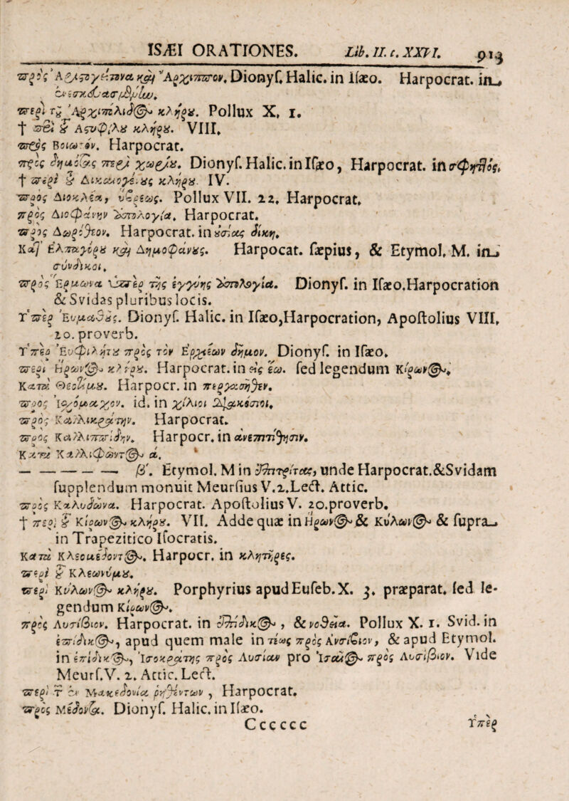 9H st^VazssvydTaYavJf A^iwon Dionyf, Halic. in iiaeo. Harpocrat. in_, Zi' ξ mc djtMrr&jjluJ* ’Λξχιτπλιί<& κληξ*. Pollux X, I. t ? Αςυφίλχ κληοχ. VIII, Harpocrat. Τξίς <W<Ss TTZfJ χαζ/α. Dionyf. Halic. in If*o, Harpocrat. in trQtrfts, f ζ?*ξ? X Δικ&οχίινς κληξ%. IV. -ζτύος Αιοκλέχ, υ£ξξως. Pollux VII. 22, Harpocrat. ττξος Διοφάνην &σπ>λογ{ΰΐ. Harpocrat. ζτξίς Δωξ&ον. Harpocrat. in *<λουζ &\κν\. \{χ( έλπκγίςχ njj Αημοφάνχς. Harpocat. faepius, & Etymo!, Μ. in.» <τυνσϊκοι> ττξος Εζμωνα liari\ο τ^ς ίγ^νης 'Ϊσπλ9γ\α. Dionyf. in Ifaeo.Harpocration & Svidas pluribus locis. τ*τπξ 3Έ.νμα$*ζ. Dionyf. Halic. in Ifaeo,Harpocration? Apoftolius VIII, io. proverb. Ύπ\ΰ Eνφιλητχ πξϊς τον E'fipeuv ίημον. Dionyf. in Ifaeo, -srsJi hξων@·* κ?ί·αχ. Harpocrat. in ϊω. fed legendum K&T&, (diohux. Harpocr. in τηξχζση^ν* ίζγοοϊ ’ΐο/όμχ,χο'κ id. in χίλιοι ύφ&κίσΐΜ* τερο', Κα/λίχξβίιην. Harpocrat. ττο% κ&ϊλιτπζτΐίην. Harpocr. in dvimii^nv, Υ, λ'γλ ΧΛΪλι·φωντ@^ λ. -■ β'. Etymol. Μ in tffarfiTe#:, unde Harpocrat.&Svidam fupplendum monuit Meurfius V.2.Lecft. Attic. •ζτοος Κκλοίωνα. Harpocrat. Apoftolius V. 2o.proverb. t νέο} ? κίοωνφ* κληξϊ. VII. Adde quae inH^@^j& κΰλαν@« & fupra., in Trapezitico ifocratis. Kflfra Kteouefon®». Harpocr. in κλητΐ^ς. znpi i Κλζωιυμχ. τηξ* κρλων@» κλιίξχ. Porphyrius apud Eufeb.X. 3, praeparat. led le¬ gendum rUm®** 7Τξϊ<; Αυτίβιον. Harpocrat. in 3%ίΛκ(&·, &ιvoSetct. Pollux X. r. Svid. in i-nrliiK®*! apud quem male in τί<ας πςος KvcriSiov, & apud Etymol. in ζττίΛχ:'^, Ισοκράτης πξος Avcriav pro \τλλ@* ΤΓξο, Αντιβιον· Vide Meurf.V. 2. Actie. Lech r c* Μ*Kt&wict ρή^ίντων, Harpocrat. ττξος Dionyf. Halic. in Iiaeo. Cccccc Τπίξ