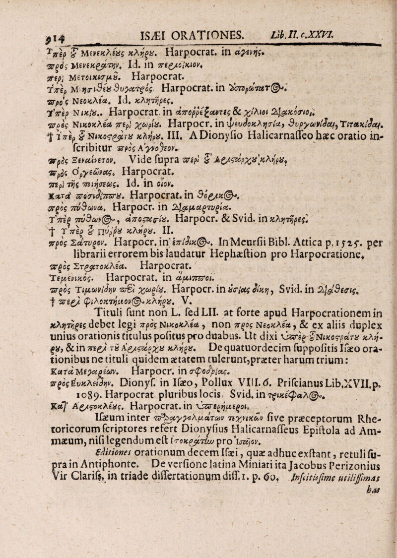 τπβρ &ΜΜκλ(χς κλήρα. Harpocrat. ili α^ιής. <&ξ0ς MΜϊΚξβ,Την* Id. 1Π 7Tt£/GiMV< 7ttp\ metοικκτμα. Harpocrat. Ύτγ\? m tjriStx 8ν>&?$ός· Harpocrat. in Υσιζράτζιτ&ί πτρο'ζ Nεοκλέα. Id. κλητήρες* xVgp Niftfe*. H^rpocYZt, in Λπορμ^τες δί χίλιοι *&(>ος Νικοκλία TTSpl χωρία· Harpocr. in ψευ<?οκλητία, Svpyct)vi2oq,TiT&KiJctf. % iVgp £ niKo^&crx κλήρα· III. ADionyfio Halicarnaffeo baec oratio in- fcribitur Kytofyov* wpfc Zwcdmov* Vide fupra τιη?» £Α&ςάρχα κλήρα* vsrpte dpye0ow> Harpocrat. τηρ) τής πνιήοΐως. Id. in oiov. X*rd ζ?ο?ι£{7Γζταα Harpocrat. in 90£/k@*. ξΡξος 7ΐύ9ωνα* Harpocr. in 2^μαξτυξίοί. Υττίξ 7τνΒωρ@*, άποζ&ρία, Harpocr. & Svid. in κλητήρες] d* ΥττΙβ § jjvpfa κλνξα. II. προς 'ZctTVQov. Harpocr. inkniSiK®*· InMeurfii Bibi. Attica p, i y2y. per librarii errorem bis laudatur Heph^ftion pro Harpocratione» ‘srgog Έτρβτοκλία* Harpocrat. Ύεμενικός. Harpocrat. in αμιπττοι. ΏΤξος Tιμωνί^ην χωξία. Harpocr. ίη αιτίας 3ίκη^ Svid. ίη dj^c9ecrig. f τεΐξ). φιλοκτήαιον@*κληξα* V* Tituli funt non L. fed LII. at forte apud Harpocrationem in χλητήξίς debet legi προς nικοκλία, non πξος Ν&οκλία, & ex aliis duplex unius orationis titulus politus pro duabus. Ut dixi \isrg£ §Μκο?ράτχ κλή· ξχ, & in τα e/ τα Ag/ςζόοχα κλήρα. De quatuordecim fuppofitis Ifaeo ora¬ tionibus ne tituli quidem aetatem tulerunt,praeter harum trium: KctrciMsyxpiojv. Harpocr. in σ-ψο^Ιας. πξος ύυκλοΩην, Dionyf. in Ifaeo, Pollux VliLd. PrifcianusLib.XVII.p. 1089. Harpocrat pluribus locis, Svid. ιητξικίφαλ®». %af Λ’,ζ/ςνκλέας, Harpocrat. in χί^ερήμεξοι* Ifaeum inter •zsP^ecyys λμάτων τεχνικών fi ve praeceptorum Rhe¬ toricorum feriptores refert Dionyfius HalicarnaiTeus Epiftola ad Am¬ inaeum, nifi legendum efl: ίτοκρ^τί;; ργο’ΐσζηοι/* sAitiones orationum decem Ifaei, quae adhuc exftant, retuli fu¬ pra in Antiphonte. De verfione latina Miniati ita Jacobus Perizonius Vir Clarifit in triade differtationum diffa. p. do» Infiitisfime ut IHfimas