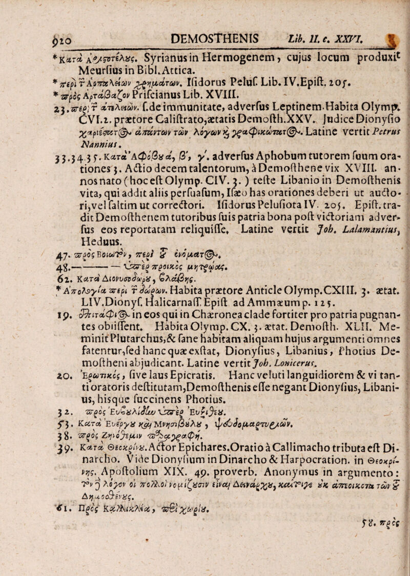 *κ*τ*> Α*/&ηλχς. Syrianusin Hermogenem, cujus locum produxi Meurfius in BibLAttica. * tripi r Ao7rx\ei&v ιζημάτων. IiidoruS PeluC Llb· IV.Epid, 2Qjf. * προς Αρτάβαζον Prifcianus Lib. XVIII. - Z3•«T6j;r άτιλπών. f.de immunitate, adverfus Leptinem.Habita Olympe CVI.z. praetore Calidrato,aetatis Demodh.XXV. Judice Dionyiio χΛρΐίςατ®* απάντων των λόγων § γςαφικωLatine vertit Petrus iVannius. 3 34 3 f·κατα Αφίβαetj β', adverfu$ Aphobum tutorem fuum ora¬ tiones 3. Adtio decem talentorum, a Demofthene vix XVIII. an¬ nos nato (hoc edOiymp. CIV. 3.) tede Libanioin Demodhenis vita, qui addit aliis perfuafum,Ifaeo has orationes deberi ut audo- i4,vel faltim ut corredtori. IfidorusPeluiiota IV. 105« Epift. tra¬ dit Demodhenem tutoribus fuis patria bona pod victoriam adver* fus eos reportatam reliqui (Te* ^Latine vertit Joh. Lalamantius, Heduus. 47. προς Boic*n?v y περί £ ονίματ@*> 4$.—-— -'ύζτεξπροικος μητξωοος* 6ι. Κατά ΑιοννσνάάρΧ ^ ζλάβης. * Αποϊ^γία περί τίύίξων. Habita praetore Anticle Olymp.CXlIL 3. aetat. LIV.Dionyf. HalicarnaiT Epid adAmmaeump. 125. ιρ· 32πτοίφι&in eos qui in Chaeronea clade fortiter pro patria pugnan¬ tes obiiifent· HabitaOlymp.CX. $. aetat. Demodh. XLIL Me¬ minit PIutarchus,& fane habitam aliquam hujus argumenti omnes fatentur,fed hanc quae exftat, Dionyiius, Libanius, Photius De¬ mo it h en i abjudicant. Latine vertit Joh. Lomccrus 2,0* 'Εξωτικός, five laus Epicratis. Hanc ve luti languidiorem & vi tan¬ ti oratoris dedituram,Demodhenis ede negant Dionyiius, Libani¬ us, hisque fuccinens Photius. 3 2. προς ’Ενζχλlilw τΛξ Eviifcx. f b Κατά ’Ενίργχ ngj) Μνησιβαλχ , φόΟάομαξ7Ζ/^/ων0 38· ΈΓξος Ζφ'ί^εμιν 'ΖΐΆοίγξαψη. 39· Κατά ®ic^^/^.A(ftor Epichares.Oratio a Callimacho tributa ed Di¬ narcho. Vide Dionyiium in Dinarcho & Harpocration. in Stonpi- P7jg, Apoff ' -N ^ * 7°v 3 λόγον Atj-aoeQev^ €ι. Πξός Καϊλιζλία, π&χ&ξΐχ, fti. πξός :olium ΛΙΧ. - pruvcro. Aiionymu» hi diguuicncu; οι πολλοί νομίζχσιν tUctj Α&ινάξρ^α^ κώτιγε άκ dmoiKom των § ς.