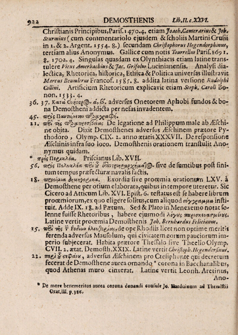 DEMOSTHENIS Lib.iL c.Xm. Chriftianis Principibus,Parif. 1470.4* etiam Joach.Camrarius& Jok. Sturmius (cum commentariolo ejusdem & fcholiis Martini Cruiii in i. & 2. Argent. 15* 8·) fecundam Cbriftophorus HegendorphimtSy tertiam alius Anonymus. Gallice cum notis Tourrelim Parif. 16? 1. 8. 1702.4* Singuias quasdam exOlynthiacis etiam latinetrans¬ tulere yitus Amerbacbius & Jac. Grifoltu Lucinianenfis. Analyii dia- lectica, Rhetorica, hiftorica, Ethica & Politica univerfas illuftra vit Marcus Beumlsrus^TZTico^ 1 y 8 f * 8* addita latina verfione Rudolpht Collini. Artificium Rhetoricum explicavit etiam Stepb, Caroli Bo- non. 1533.4« 37. κατά ο>ητοξ(&> d, β\ adverfus Onetorem Aphobi fundos & bo¬ na Demoitheni addida per nefas invadentem* 4S· <Ζο&ς HotiiΊΐό^ϊτπν ii. πτΆ ^^τΓξ^τβάο^ De legatione ad Philippum male abAifchi- neobita. Dixit Demofthenes adverfus ./Efchinem praetore Py« thodoro , Oiymp. CIX. i. anno aetatisXXXVII. Derefponfione iEfchinis infra fuo loco. Demoithenis orationem tranfiulit Ano- Λ nymus quidam. * wgog Prifcianus Lib. XVII. S*< Tztsg Πΰλυκλία five defumtibus poft fini¬ tum tempus pr^fedrurae navalis fadis* ig. ·ζ#αοίμια'ίημ,ηγο&χ,ά' Exordia five procemia orationum LXV. a. Demofthene per otiurn elaborata,quibus iotempore uteretur. Sic Cicero ad Atticum Lib. XVI. EpiiL 6. teftatuseft fe habere librum prooemiorum,ex quo eligere foIitus,cum aliquod συγ^αμμα infti- tuif. Adde IX. i g. ad Paetum. Sed & Plato in Menexemo notat Co- lennefuifiTe Rhetoribus, habere ejusmodi λίγχς Latine vertit prooemia Demoilhenis ]ob< SembArdus Mutmw* ;iy* ©€< της r Fodiojv iAit»5s^^,deope Rl]odiis licet non optime meritis ferenda adverfus Maufolum, qui civitatem eorum pauciorum im¬ perio fubjecerat. Habita pr^tore Theifalo five ThecUoGlymp, CVII. 2 *aetat. Demofth.XXlX. La t i ne verti t Cbrtfiopb. HcgenAvrfcmiu 11. me/ ?&φάνχ, adverfus vEfchinem pro Ctefiphontc qui^decretum fecerat de Demofihene aurea ornando * corona in Bacchanalibus* quod Athenas muro cinxerat* Latine vertit Leonh. Aretinus, Ano- ® De mort beiiemeritos aurea corona «Sonandi oooiwlf j©, liarduinum ad Thcmiftu Orat.UI. p.38^