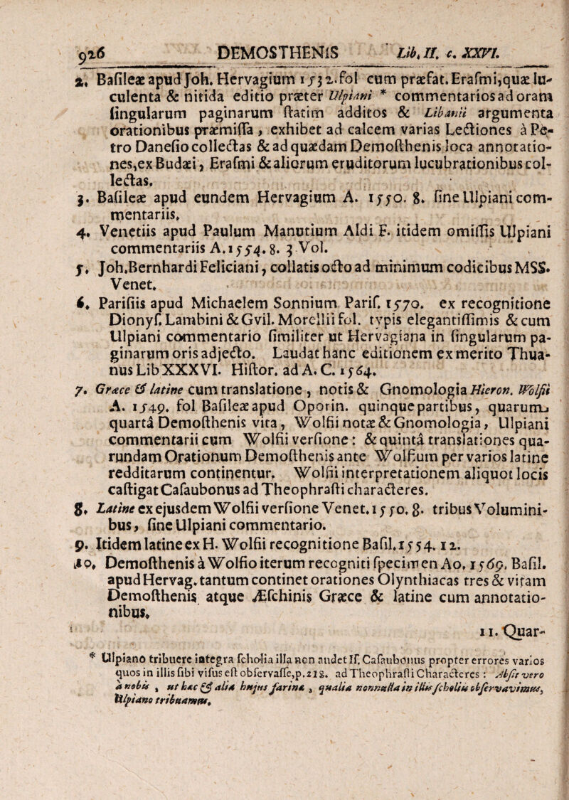 9*6 _ DEMOSTHENIS Llbk If. c. XXVL jt* Bafileaeapud Joh, Hervagium x/3*.fol cum praefat.Erafmi,quadu* culenta & nitida editio praeter Ulpiani * commentarios ad oram (ingularum paginarum ftatim additos & Libanti argumenta orationibus pTaemifta > exhibet ad calcem varias Leiliones a P&- tro Danefiocolle&as & ad quadam Demofthenis loca annotatio* nes,ex Budaei, Erafmi & aliorum eruditorum lucubrationibus col- leftas. 3. Bafileae apud eundem Hervagium A. 1 570, 8* fine Ulpiani com¬ mentariis, 4. Venetiis apud Paulum Manutium Aldi F. itidem omiifis Ulpiani commentariis A. 15·5-4.8. 3-V0I. * , y, Joh.BernhardiFeliciani, collatisoftoad minimum codicibus MSS. Venet, <♦ Parifiis apud Michaelem Sonnium PariC 1570. ex recognitione Dionyf, Lambini&Gvil. Morclliifol. typis elegantiilimis &cum Ulpiani commentario fimiliter ut Hervagiana in lingularum pa¬ ginarum oris adje&o. Laudat hanc editionem ex merito Thua- nusLib XXXVI. Hiftor. ad A.C. 1^4. γ. Gr<ece & latine cum translatione , notis & Gnomologia Hieron. Wdlfi* A. 1J49, fol Bafileae apud Oporin. quinquepartibus, quarurru quarta Demofthenis vita, Wolfii notae &Gnomologia, Ulpiani commentarii cum Wolfii verfione: & quinta transiationes^ua- rundam Orationum Demofthenis ante Wolfium per varios latine redditarum continentur, Wolfii interpretationem aliquot locis caftigatCafaubonus ad Theophrafti characteres. Latine ex ejusdem Wolfii verfione Venet.iy fo, g. tribusVolumini- bus, fine Ulpiani commentario. 9. Itidem latine ex H.Wolfii recognitione BafiLi 554,12. k*Q, Demofthenis a Wolfio iterum recogniti fpeciro en Ao, 1569, Bafil. apud Hervag. tantum continet orationes Olynthiacas tres & vitam Demofthenis atque ^fchinis Graece & latine cum annotatio¬ nibus* u.Quar- * Ulpiano tribuere iategra fchoiia illa non audet If. Caiaubonus propter errores varios quos in illis fibi vifuseft obfervaiTe,p. zl g. ad Theophrafli Characteres r JkfitOero anebis % uthac£5?alia hujusJaritsa 3 qualia nonnaHainitifffcheliwcbferwav tusus lilpiano tribftamw9