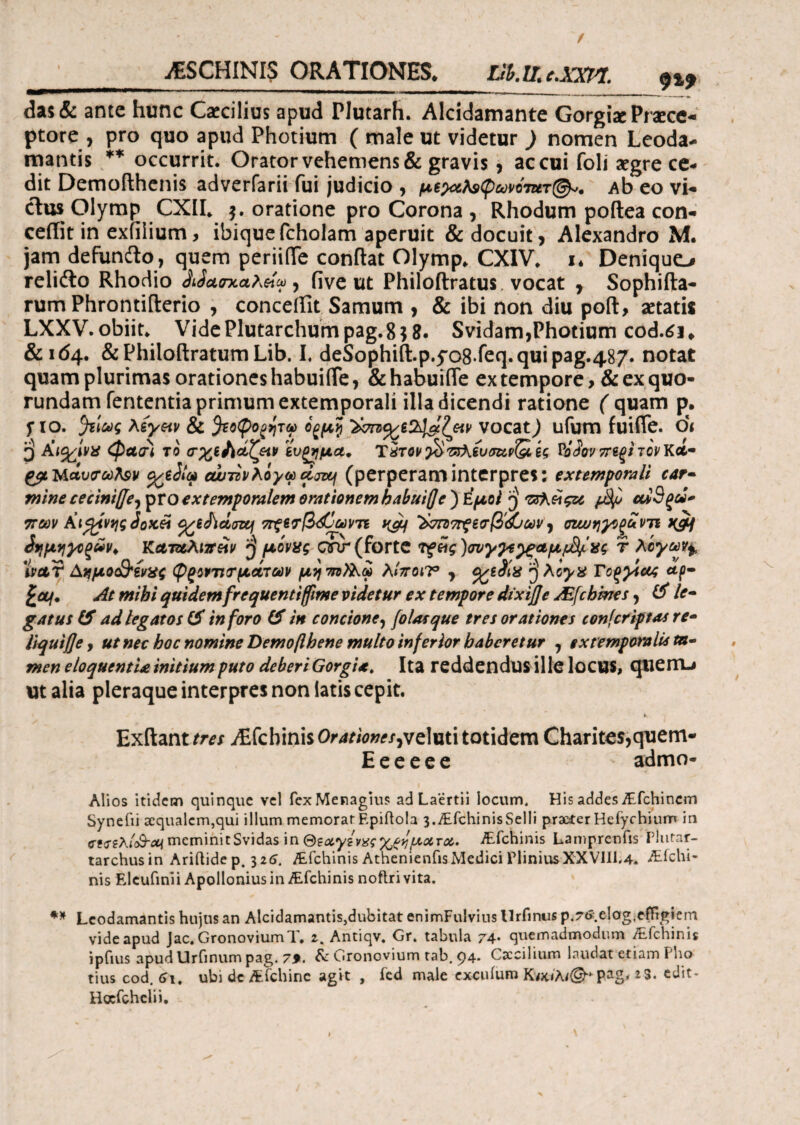 jESCHINIS ORATIONES. Llh. II, c.XXil. 9^9 das & ante hunc Caecilius apud Plutarh. Alcidamante Gorgix Praece¬ ptore , pro quo apud Photium ( male ut videtur ) nomen Leoda- mantis ** occurrit. Orator vehemens & gravis, ac cui foli argre ce¬ dit Demofthenis adverfarii fui judicio , s(pummr(&,. Ab eo vi¬ ctus Olymp CXII. $. oratione pro Corona , Rhodum poftea con¬ cedit in exiilium, ibiquefcholam aperuit & docuit, Alexandro M. jam defundto, quem periide condat Olymp. CXIV. i. Deniquo rcli^l>o Rhodio Qjcciλ&tt ^ five ut Philoftratus. vocat , Sophifta- rum Phrontifterio , conceifit Samum , & ibi non diu poli, aetatis LXXV. obiit* VidePlutarchumpag.8}8. Svidam,Photium cod.61* &164. & Philoftratum Lib. I. deSophift.p.fo8feq.quipag.487. notat quam plurimas orationeshabuiiTe, &habuifle ex tempore >& ex quo- rundam fententia primum extemporali illa dicendi ratione ( quam p. Π°· λίγπν & ^τοψο^τού ίξμζ $<7Π)%εΖΐ&ζαν vocat,) ufum fuiffe. di P Κινίνα φασϊ το σχί/ίοίζαν 'ίυξημα. Τχτον'£>πϊ\ίυσα,ν&.ίς νόίον 7Γ€ξΐ τον ΚΑ- ΑυσωΚεν %*&<* ουυτϊνλόγωάοτη (perperaminterpres; extemporali car- mine cecinifje^ ^VQ extemporalem orationem k ab ut (J e ) ΕμοΙ p τ&\έ\ςζι ftyo οωΒξά* 7roov Αίφνης2qx.& %eJicttnq 7Γξί<τβ&ωντί ^ ’$σπ>7Γςεσβ&αων ^ oioutjyopuvTi xgj Λημηϊοζάν* Kcnztkizreiv ^ μίνας Qnr (forte Τξϋς )σνγ^^ξαμ^ας r λογων± VWr Δ^μο&ζνας φ^ονιντμάτούν μητηϊΑω λΙττοΐΤ0 , ο^ίίΐα $λογ& Γοξ^ίας αρ· £α/· At mihi quidem frequentiffime videtur ex tempore dixifje JEfcbkres, & le¬ gatus & ad legatos & inforo & in concione, /olas que tres orationes confer iptas re¬ liquae , ut nec hoc nomine Demofthene multo inferior haberetur , extemporalis tu* men eloquentia initium puto deberi Gorgia. Ita reddendus ille locus, querru ut alia pleraque interpres non latis cepit. i Exitanures iEfcbinis0r4r/W/,velutitotidem Charites,quem- E e e e e e admo- Alios itidem quinque vel fexMenagius ad Laertii locum. His addesVfchincm Synefii ecqualem,qui illum memorar F.piftola s-^ETchinisSelli praefer Heiychium in ctftKl&cn meminitSvidas in Θεα,γίνχςχώματα, Vfchinis Lamprenfis Piurar- tarchusin Ariftide p. 316. Vfchinis Athenieniis Medici Plinius XXVII1,4. Vicili¬ nis Elcufinii Apollonius in Vfchinis noftri vita. ** Leodamantis hujus an Alcidamantis,dubitat enimFulvius Urfinus p.7<>.e!og,effigiem vide apud Jac. GronoviumT. 2. Antiqv. Gr. tabula 74· quemadmodum Vicilinis ipfius apud Urfmum pag. 79. & Gronovium tab. 94. Caecilium laudat etiam Pho tius cod. 61, ubi dc Vfchinc agit , fed male excufum KwA/©·*pag. *S. edit- Hafchclii.