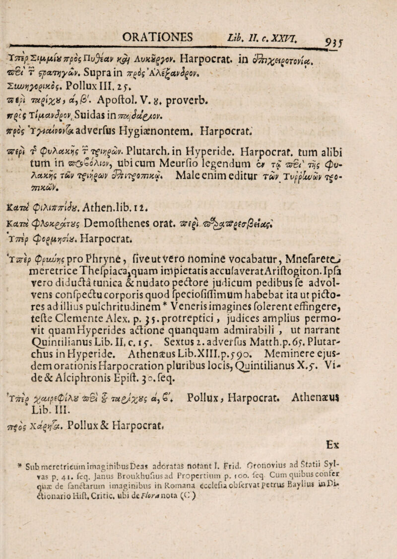 9)1 >■ I — · , , Ύ7ΓϊρτιμμίχπροςΠυ^ίαν ^ Λυκχξμκ Harpocrat. in 3fo%ei£0T0vUt r ςρατηγΜ, Supra ίη π^ος'ΑλέξΛΐ/ίξον* Hiw^^tfCog, Pollux III. 2f. Ώψ ταξίχν, α,/3'. Apoftol. V. proverb. ηζ(ζ τ'ψαι/fyoV' Suidas in προς 'τ^ίΜΡΜ&ί adverfus Hygiaenontem* Harpocrat. ·&φ ^ φυλακής r τζίηξών. Plutarch. in Hyperide. Harpocrat. tum alibi tum ίη ©φβολΜ, ubi cum Meuriio legendum c* τξ &€t' τξς cpu- λακης tm τfijgav zJ%i7g07nxv* Male enim editur rSt Ttjflww 7ΠΚύύΚ κατά {piAiftzrlJx. Athen.lib. 11* Kum <φλ$>ί£ρίτ%ς Demoithenes orat. ΉτίξΙ Χζγε'ρ (φοςμησίχί Harpocrat* τζν\ρ φρνυυης pro Phryne, five ut Vero homine vocabatur, Mnefarete^ meretrice Thefpiaca>quam inipietatisaccuiaveratAriftogiton.Ipfa vero didudta tunica & nudato pedore judicum pedibus fe advol¬ vens confpeducorporisquod fpeciofiilimum habebat ita ut pifto- res ad illius pulchritudinem* Veneris imagines folerent effingere, tefte Clemente Alex. p. 35.protreptici, judices amplius permo¬ vit quamHyperides adione quanquarn admirabili , ut narrant Quin tiiianusLib. Ii.c. 15·. Sextus 2. adverfus Matth.p.dy. Plutar- chus in Hyperide. Athen$us Lib.XIII.p.590. Meminere ejus¬ dem orationis Harpocration pluribus locis, Quintilianus X.y. Vi¬ de & Alciphronis Epift. 3 0. feq. T7np yeupstpite &S1 ξ τηρ/χχς «, £'♦ Pollux > Harpocrat. Athenaeus Λ Lib. III. ττξος χάζη^ί. Pollux & Harpocrat» Εκ * Sub meretricum imaginibusbeas adoratas notanti. Fricb Oronovius ad Statii Syl- vas p. 41. feq. Janus Broukhufius ad Propertium p. 100. ieq. Cum quibus confer quae de fandarum imaginibus in Romana ecclcfiaobfervatpetrus Baylius i»Pie AionarioHifl.Critic. ubi dcf/oranoia. (C )