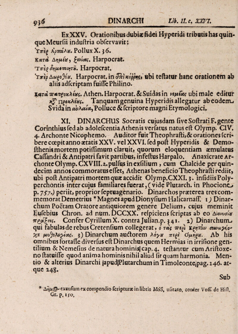 9li Ex XXV. Orationibus dubiae fidei Hyperidi tributis has quin¬ que Meuriii induftria obfervavit; Yrreg Αρπζίλχ, Pollux X. $ 6. Κλτλ AqpiXy ξενίου* Harpocrat. Ύπεο Jyjp67nu)Tv, Harpocrat. 9rirep Αωςο^τχ. Harpocrat. in cJJnttcpfa, ubi teftatur hanc orationem ab aliis adfcriptam fuifle Philino. κατά τνΑτςοκλεχς. Athen. Harpocrat. &Suidas in ημίας ubi male editur *£? ηζοχλίχς. Tanquam genuina Hyperidis allegatur abeoderru Svida in oujXcua^ Polluce & fcriptore magni Etymologici» XI* DINARCHUS Socratis cujusdam fiveSoilratiF. gente Corinthius fed ab adolefcentia Athenis verfatus natus eft Olymp. C1V* 4. Archonte Nicophemo. Auditor fuit Theophrafti,&orationes (cri- bere coepit anno aetatis XXV. vel XXVI. fed poft Hyperidis & Demo- fthenis mortem potiffimum claruit, quorum eloquentiam aemulatus Caliandri & Antipatri favit partibus, infeftus Harpalo* Anaxicrate Ar¬ chonte Olymp. CXVIII. 2* pulfus in exfilium , cum Chalcide per quin¬ decim annos commoratuseifet, Athenas beneficioTheophrafti rediit, ubi poft Antipatri mortem quae accidit Olymp.CXXI* $. infidiis Poly¬ perchontis inter cujus familiares fuerat, (vide Plutarch. in Phocione^ p. 7S7·) periit, proprior feptuagenario. Dinarchos praeterea tres com¬ memorat Demetrius * Magnes apud Dionyfium HalicarnaiT, 1) Dinar¬ chum Poetam Oratore antiquiorem genere Delium, cujus meminit Eufebius Chron. ad num. DCCXX. relpiciens feriptas ab eo Αιονυσϊχ π&ξ&ς. ConferCyrillumX. contra Julian.p. 341. z) Dinarchum-» qui fabulas de rebus Cretenfium collegerat, 6 τας κξητίω χε μυ^ΰλαγίοίς. $) Dinarchum audtorem λίγχ τηξί όμίξχ. Ab his omnibus fortafte diverfus eft Dinarchus quem Hermias in irrifione gen¬ tilium &Nemefius dc natura hominis) cap. 4* teftantur cumAriftoxe- noftatuifte quod anima hominisnihil aliud fit quam harmonia. Men¬ tio & alterius Dinarchi japudlPlutarchum in Timoleontejpag. 246. at¬ que 148* ( ‘ ' Sub * exeuiura ex compendio feripturae in libris MSS, uiitato. cortfcr VoiT de Hift, Gr.p.ijo,