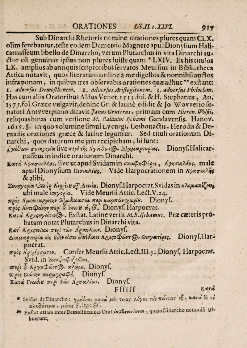 ORATIONES Lrt.ILc.XXPZ, $)γ Sub Dinarchi Rhetoris nemine orationes plures quam CLX, olim ferebantur,tede eodem Demetrio Magnete apudDionyfium Hali- carnafTeum hbeliode Dinarcho, verum Plutarchusin vita Dinarchi au¬ dior eft genuinas ipfius non plures fuiflequam *LXIV* Ex his titulos LX. amplius ab antiquis feriptoribusfervatos Meuifius in Bibliotheca Attica notavit, quos literarum ordine a medigeflos&nonnihil audlos jnfraponam , in quibus tres obfervabisorationesquaeadhuc**exitant: I. adverfm DemoftbentM. i. adverjus Ariftogitoncw. $. Advcrfui Philoclem. Has cum aliis Oratoribus Aldus Venet* t f 13 .fol. & H. Stephanus, Aot I) 7j.fohGrxce vulgavit,dehinc Gr & latine edidit & Jo Wovverio fe- natori Antvverpianodicavit JamsGr&terus, primam cum Hieron.lPblfiit reliquas binas cum veriione M. Balduim ifihami Gandavenfis. Hanov. ιόιρ. 8* in quo volumine iimul Lycurgi, Lesbonadtis* Herodis & De¬ madis orationes graece & latine leguntur. Sed tituli orationum Di¬ narchi , quos daturum me jam recipiebam , hi funt: (rvvrj^pia fi ve π eoiτης Αγαθών®* 2^^μα^τνΰίοο;¥ Dionyf Halicar- nafleus in indice orationum Dinarchi* iiveutapud Svidamin σχαφηφίζΜ, Κγνπχλέαςί male apudDionyfium π$απχλίχς¥ Vide Harpocrationem in Αραο-ικλ^ς & alibi* ^ 2ννηγοζία \sπτεξ KtagtvaAetna. Dionyf.Harpocrat.Svidas in κλ*μαχίζΜ$ ubi male ίσηγοξ/α. Vide Meuriii Attic. Led,V*z4* 9Τζος Kf.tetvoK^t7}]v SbJ&Aiearfa πίξι κονρπάν χω^ία, Dionyf πξίς Ανπφάνψ π6ξΙ £ iW* λ, β\ Dionyf Harpocrat. κατα Κ£/ςογ&τΰρ(&. Exftat. Latine vertit M.B.ljchamHs. Praecaeterisprd- batam notat Plutarchus in Dinarchi vita* HidLT Ag/ςιrviza π sol των A ξ ταΚίων. Dionyf. ΑιαμαξΊυ^Λ ως ύόϊν einv cFMJiKCi Aζ/ςζφωντ®* <5>νγ&τίξ€ς¥ Dionyf Har¬ pocrat. ττξος aξχίςρρτον* Confer MeurfiiAttic.LedlJILj, Dionyf Harpocrat, Svid, in ‘XsmJ/tjtpfecdxt. τνζξΐ § άςχεφώπ®* κλήρα. Dionyf* •Ζνξος Βιωτην τπιρμγξοιφη. Dionyf Κλτλ Γνωίια 7Γίξ1 των ΑοπαλίωΥ. Dionyf Ffffff κ*™ * Svidas deDinarcho: ypcl^xs κ&τ& μίν τινχς λογχζ τχςΤΐαντοϋ Ρ% ’ κχτχ It ra »λ*&·£&ξον ·> μόνχ-ς iege ζy- ' , ... . ** Exflat ctiairi interD^moilhenigas Orat,/»Dinarcho nonnulli tfi- bucrunt.