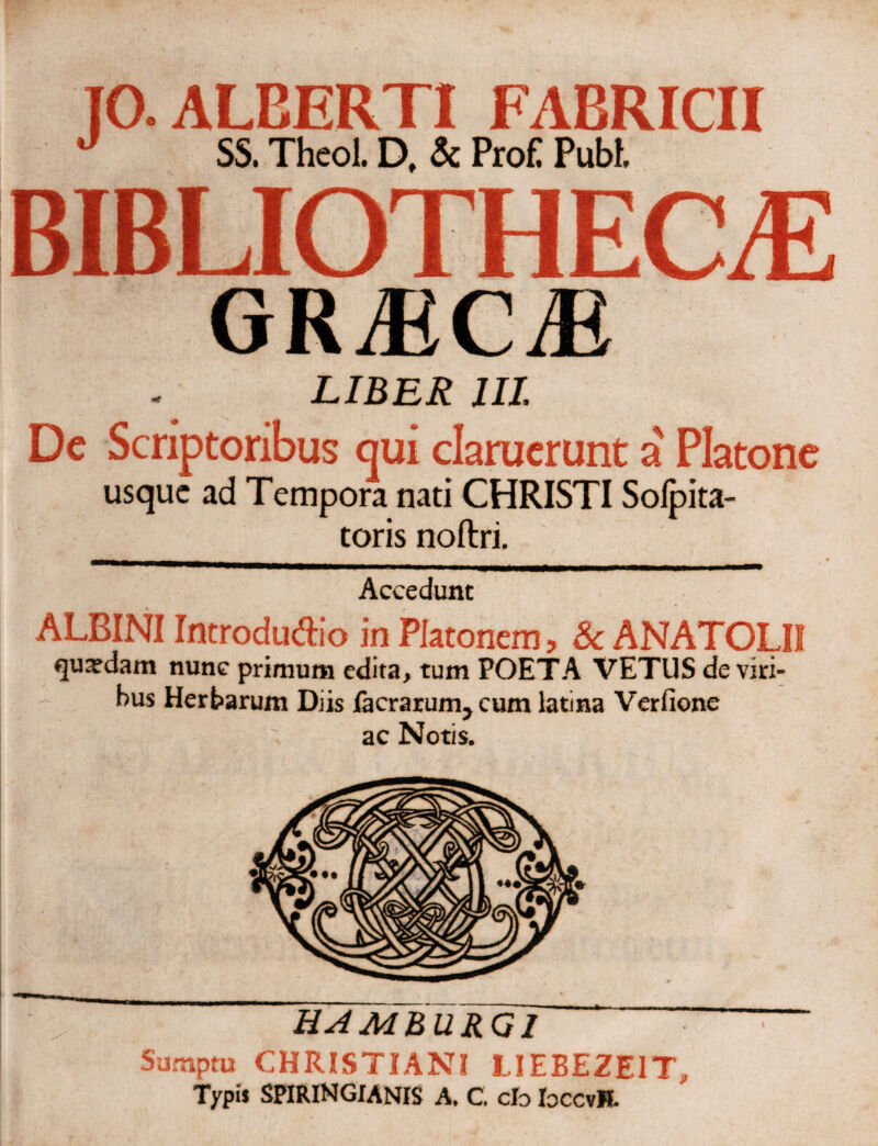 10. ALEERTI FABRICII J SS. Theol. D, & ProE Pubi. BIBLIOTHECAS GRiECiE LIBER III. Dc Scriptoribus qui claruerunt a' Platone usque ad Tempora nati CHRISTI Soipita- toris noftri. Accedunt ALBINI Introdudio in Platonem, & ANATOLII quaedam nunc primum edita, tum POETA VETUS de viri¬ bus Herbarum Diis facrarum^cum latina Verfione ac Notis. HAMBURQ1 Sumptu CHRISTIANI LIEBEZEIT, Typis SPIRINGIANIS A. C. clo IoccvR