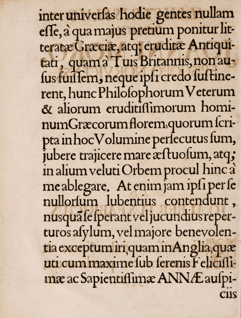 inter univerfas hodie gentes nullam efle, a qua majus pretium ponitur lit¬ teratae Graeciae, atq; eruditae Antiqui¬ tati , quam a Tuis Britannis, non au- fus fuiilem* neque ipii credo fuftine- rent, hunc Philofophorum V eterum & aliorum eruditiifimorum homi- numGraecorum florem,quorum fcri- pta in hocVolumine periecu tus ium, jubere trajicere mare aeftuofum, atq; in alium veluti Orbem procul hinc a' me ablegare. At enim jam ipi i per fe nullorfum lubentius contendunt, f ■ i nusquafefperant vel jucundius reper- turos afylum, vel majore benevolen¬ tia exceptum iri,quam in Ang!ia,quae uri cum maxime fub ierenis Feliciili- mae ac Sapientiifimae ANNi£ aufpi- ciis