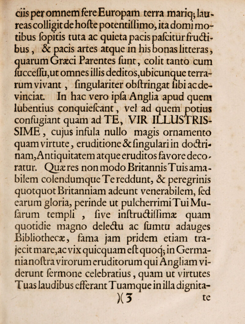 ciis per omnem fere Europam terra mariq; lau¬ reas colligit de hoile potentiifimo, ita domi mo¬ tibus fopitis tuta ac quieta pacis pafciturfrudi¬ bus , & pacis artes atque in his bonas litteras, quarum Graeci Parentes funt, colit tanto cum fucceifUjUt omnes illis deditos,ubicunque terra¬ rum vivant, fingulariter obftringat libi ac de¬ vinciat. In hac vero ipfa Anglia apud quem lubentius conquiefcant, vel ad quem potius confugiant quam ad TE, VIR ILLUSTRIS¬ SIME , cujus infula nullo magis ornamento quam virtute, eruditione&fingulariin dodri- nam, Antiquitatem atque eruditos favore deco- ratur. Quires non modo Britannis Tuis ama¬ bilem colendumque Te reddunt, & peregrinis quotquot Britanniam adeunt venerabilem, ied earum gloria, perinde ut pulcherrimi Tui Mu- farum templi , five inftru&iilim# quam quotidie magno dele&u ac fumtu adauges Bibliothecae, fama jam pridem etiam tra¬ jecit mare,ac vix quicquam efl quoq^ in Germa- nianoftra virorum eruditorum qui Angliam vi¬ derunt fermone celebratius, quam ut virtutes Tuas laudibus efferant Tuamque in illa dignita-