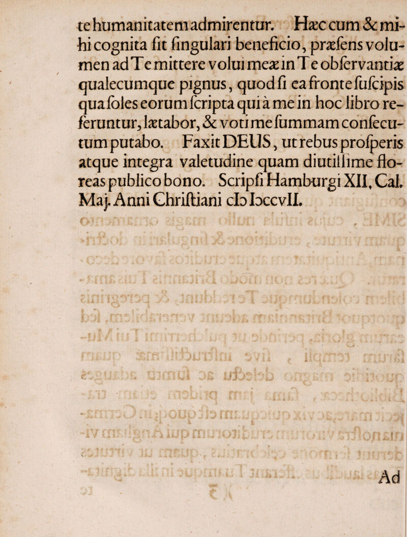 te humanitate m admirentur. Hxc cum & mi¬ hi cognita fit fingulari beneficio, praeiens volu¬ men ad Te mittere volui meae in Te obiervandae qualecumque pignus, quod fi ea fronte fufcipis quaioles eorum icripta qui a me in hoc libro re¬ feruntur, letabor, & votimefummam confecu- tum putabo. Faxit DEUS, ut rebus profperis atque integra valetudine quam diutilhme flo¬ reas publico bono. Scripfi Hamburgi XII, Cal» Maj. Anni Ghriiliani cb bccvll.