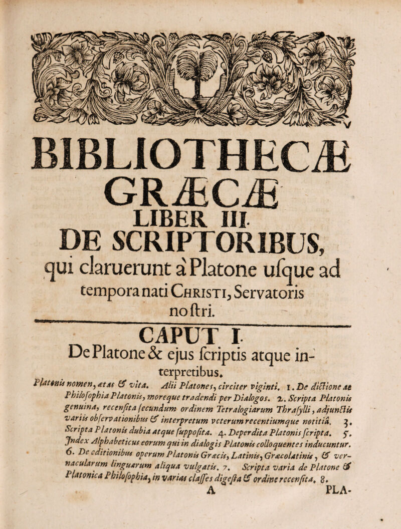 BIBLIOTHECA GRACA LIBER III DE SCRIPTORIBUS, qui claruerunt a Platone ufque ad tempora nati Christi, Servatoris noftri. · CAPUT I De Platone & ejus Icriptis atque in- terpretibus* Platonis nomen, <ztas vita. Alii Platonecirciter viginti. i. De diclione at Phiiofophia Platonis, more que tradendi per Dialogos, a. Scripta Platonis genuina, reccnfita fecundum ordinem Tetralogiarum Thrafylli, adjunftis variis obfervationibus & interpretum veterumrecentiumque notitia. Scripta Platonis dubia atque fuppofita. 4. Deperdita Platonis feripta. Jndcx Alphabeticus eorum qui in dialogis Platonis colloquentes inducuntur. 6. De editionibus operum Platonis Gracis, Latinis, Gr<ecolatinis, 6Γ ver¬ nacularum linguarum aliqua vulgatis. 7. Scripta varia de Platone & Platonica Phiiofophia^ in varias clajfes di σ e fla & ordine recenfita¥ S» A PLA-