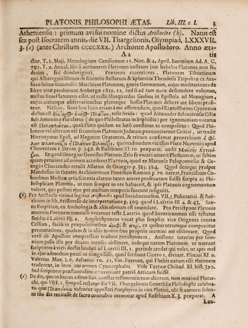 Athenienfis : primum avifuinomine didus Ariftoclcs (b). Natusefl fex pofl Ifocratem annis, die VII* Thargelionis, Olympiad, LXXXVIL 3. (V) (anteChriftum ccccxxx.) Archonte Apollodoro. Anno asta- A z tis £tor. T, I. Maji, Menologium Canifianum 11. Nov. & 4, Apri!. Baronium Ad. A. C, 79 f. T. 9. Annal. His (i annumeres Platonem noflrum jam habebis Platones non fe- decim , fed duodeviginti. Praetereo recentiores , Platonem Tiburtinum qui Albategnii librum de fcientiis Bellarum & Sphaerica Theodofii Tripolitx ex Ara¬ bico latine transtulit: Matthiam Platonem, gente Germanum, cujus meditationes de libro vitae prodierunt Ambergae 1619. 11. Sed fi ad tam nova defeendere volumus, nullus finis Platonum eifet, ut redle Marquardus Gudius in Epiftola ad Menagium , cujus utriusque obfervationibus plerosque hofce Platones debere me libens profi¬ teor, Nefcio, fitne hoc loco etiam a me afferendum, quod Eratoflhenes Cyrenaeus diftus efl &ενΊεξ& yy vi(§r ΠλάΊων, tefte Svida : quod Alexander Seleucienfis Cilix lub Antonino Pio clarus ( de quo Philofiratus in Sophiftis) per ignominiam vocatus eft Πνλοπτλάτων > quali Plato quidam ex luto conflatus ac compofitus: Quod Phi¬ lonem vel alterum vel fecundum Platonem Judaeum pronunciarunt Critici, ut tradit Hieronymus Epift. ad Magnum Oratorem, & tritum confirmat proverbium yj φί¬ λων τσλχτωνιζ^ η ΥΙλοίτων φίλων ίζ&ι, quemadmodum viciifim Flato Numenio apud Clementem i.Strom.p, 342. &EufebiumXI. 1 o praeparat, audit ΙΑω'ύ^ς Κττικί- ζων. Et quod Georgius Gemiflus Platonis Zelo fe vocari amavit Plethonem, ut faltinn quam proxime ad nomen accederet Platonis, quod cxMannele Peloponnefio & Ge- orgio Chariandro retulit Allatius de Georgiis p. 383.384. Quod denique proiper Mandofius in theatro Archiatrorum Pontificis Romani p. 70. narrat,Francifcum Co¬ lumbum Medicae artisfcientia clarum tanto amore profecutum fuiffe feripta ac Phi- lofophiam Platonis, ut eum femper inore habuerit, & ipfe Platonis cognomentum tulerit, quo pofleri ejus per multum temporis fuerunt infigniti. (i) Pro Ariftocle vitiose legitur <4riflotel?s apud Sarisberienfem. VII. Poli crati ci. & Boe¬ thium in lib.Arifiotelis de interpretatione p. 309 quod e Laertio Il£ 4.&43, Sex¬ to Empirico, ex Anthologia& aliis obvium efl emendare. Pro Peridtyone Platonis matrem Potonemnonnulli vocarunt tefte Laertio, quod Sororisnomen effe teftatur Suiaas e Laertii Ii{. 4. Amphidtyonem vocat plus fimplici vice Origenes contra Celfum , facili in prxpoLitionibus οίμ,φ} & ex quibus utrumque componitur permutatione, qualem & in aliis nominibus propriis memini me obfetvarc. Quod vero ab Apolline compreffam tradunt peri&yonem , Ariftone interim per fom- niumjuffo illa per decem menfes abftinere, indeque natum Platonem ut narrant icriptoresa viris dodtis laudati ad Laertii Ili. z. perinde credat qui volet, ut apes mei in ejus admodum pueri os congeffiife, quod feribuut Cicero 1. divinat. Plinius XI, 9. Valerius Max. I, 6. Aelianus 10. z 1, Var. Fuerunt, qui Thebis natum effe Platonem traderent, in loco cui nomen Cynocephalos. Vide Tzetzx Chiliad. XI. hift. 390· Sed feriptores praeflantisfimi conveniunt patria Atticum fuifie. (0 De dic, quo in lucem editus fuit, conflat teflimoniis tum aliorum, tum maxime Plutar- chi, qui VliJ. j. fympof. teftatur die VI/. I hargelionis GenethliaPhilofophi celebra¬ ta, quae Πλχτωνεια, videntur appellari Porphyrio in vita Plotini, libi fe carmen folen- xiiillo die rccitailc dc facroconnubio memorat apud EufebiumX,3# praeparat. A Loo-