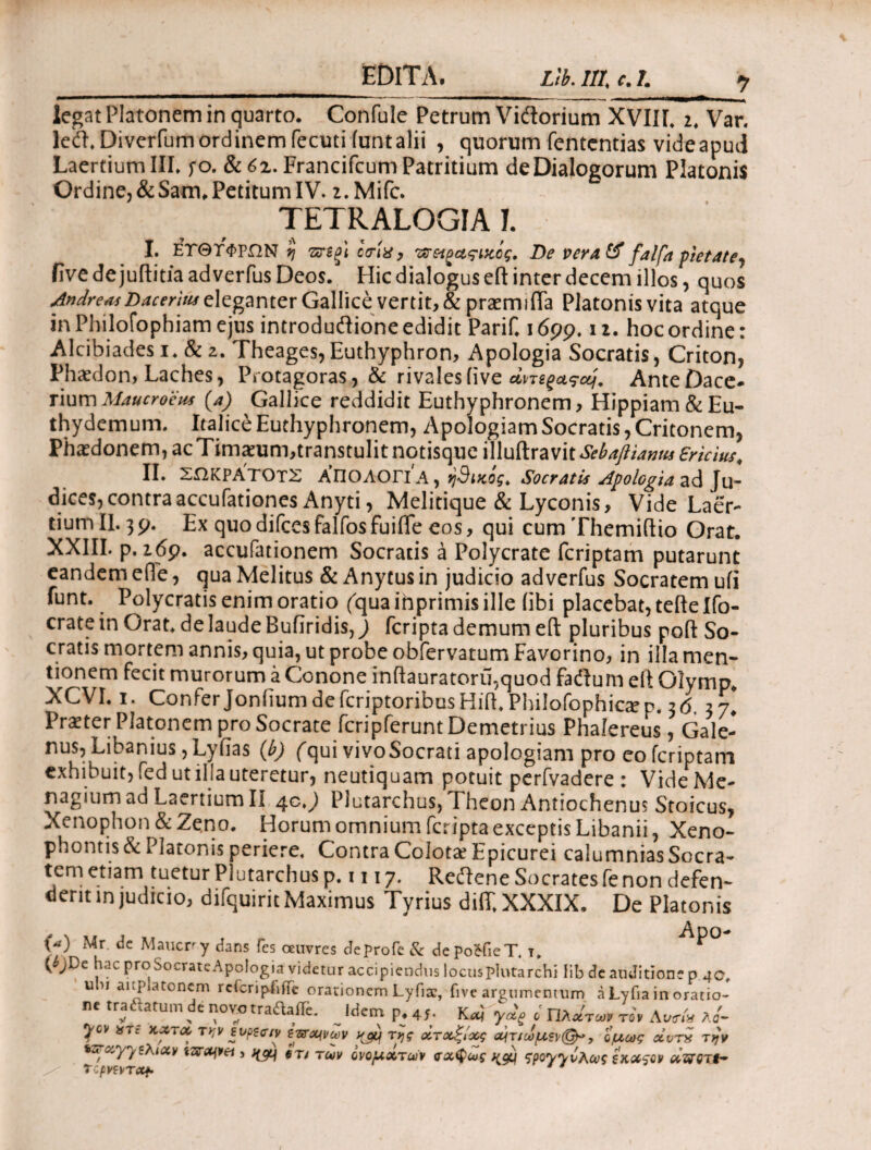 legat Platonem in quarto. Confule Petrum Vidtorium XVIII. 2. Var. lecft. Diverfum ordinem fecuti iunt alii , quorum fententias vide apud Laertium III. fo. 8c6z. Francifcum Patritium de Dialogorum Platonis Ordine, & Sam, Petitum IV. 2. Mifc. TETRALOGIA I. I. ΕΤΘΤΦΡΩΝ η πτζξ'ι ctrlx, 'οϊ&ζαςιχος. De vera& falfa pietate, five de juftitia adverfus Deos. Hic dialogus eft inter decem illos, quos JndreajDaceritu Gallice vertit, & praemifla Platonis vita atque in Philofopbiam ejus introduftione edidit Parif. 1699. 12. hoc ordine: Alcibiades i» & 2. Theages,Euthyphron, Apologia Socratis, Criton, Phaedon, Laches, Protagoras, & rivales five AnteDace- rium Maucroeus (4) Gallice reddidit Euthyphronem, Hippiam&Eu- thydemum. ItaliceEuthyphronem, ApologiamSocratis,Critonem, Phaedonem, ac Timaeum,transtulit notisque illuftravit Sebaflianm ericius, II. ΣΩΚΡΑΤΟΤΣ ΑΠΟΛΟΓΙΑ, ή9ι%ος> Socratis Apologia ζά Jy- dices,contraaccufationes Anyti, Melitique & Lyconis, Vide Laer¬ tium II. 3 9. Ex quo difces falfos fuifle eos, qui cum Themiftio Orat. XXIII. p. 269. accufationem Socratis a Polycrate fcriptam putarunt eandem efie, qua Melitus & Anytus in judicio adverfus Socratem ufi funt. Polycratis enim oratio ('qua inprimis ille (ibi placebat, teftelfo- cratein Orat, de laude Builridis, j fcripta demum eft pluribus poft So¬ cratis mortem annis, quia, ut probe obfervatum Favorino, in illa men¬ tionem fecit murorum a Conone inftauratoru.quod facftum eft Olymp. XCVI. 1. Confer Joniium de fcriptoribusHift. Philofophic^n. 26. 37! Praeter Platonem pro Socrate fcripferuntDemetrius Phalereus, Gale- nus, Libanius, Lyiias (b) (qui vivoSocrati apologiam pro eo fcriptam exhibuit, fed ut illa uteretur, neutiquam potuit perfvadere : Vide Me- nagium ad Laertium II 4c. j Plutarchus, Theon Antiochenus Stoicus, Xenophon & Zeno. Horum omnium fcripta exceptis Libanii Xeno¬ phontis & Platonis periere. Contra Colota? Epicurei calumnias Socra¬ tem etiam tuetur Plutarchus p. 1117. Redlene Socrates fe non defen¬ dent in judicio, difquirit Maximus Tyrius diiT. XXXIX. De Platonis W Mr de Maucrr.y dans fes oeuvres deprofe & depo&ieT. y. ^>° WDc liac Prc[SocirateApo!ogia videtur accipiendus locusplutarchi lib de auditione p 40, uu auplatonem rcicripbffe orationem Lyfiac, five argumentum a Lyfia in oratio¬ ne tradtatum de novotra&aiTe iHerr* n ac v Λ Λ ' π·ν / > . / / ν ^ χ rf ^meirip.45· Kcq yotg ο ΓΙλατοον τον Αυ<ηχ λα- 7CV *Te τκν ενρζο·/ν ζ^χινων ηομ της άτοαξίχς α^τ/ωμ?ν(^, όμως αίντν την KFxy/Ελιχν itvajpei} βτ> TU}V ονομχτών ςχφως spoyyvAcvi ξκχςον χϊδΌτί- Tcpmrxf. *