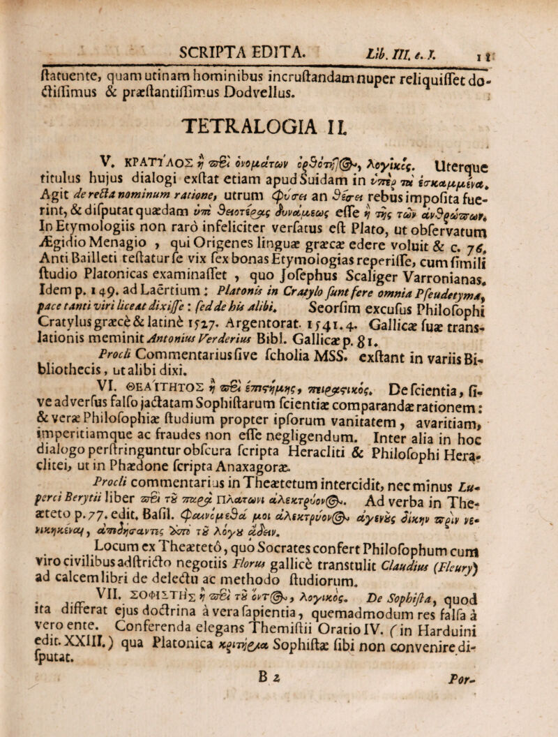 ftatuente, quam utinam hominibus incruftandam nuper reliquifletdo- iliffimus & praeftantiffimus Dodvellus. TETRALOGIA IL V. ΚΡΑΤ1ΛΟΣ $j ‘Βτβϊ ονομάτων Aeywccf, UfCrqilC titulus hujus dialogi exilat etiam apud Suidam in m ίσ-καμμίν*. Agit derefta nominum ratione, utrum φΰα-tt an Sitrn rebus impofita fue¬ rint, & difputat quaedam ντη 9&οτίρρς ίννάμιως eflfe tj της τώ civSpsi-zvut' In Etymologiis non raro infeliciter verfatus eft Plato, ut obfervatum aEgidioMenagio , qui Origenes linguae grateat edere voluit & c. j6, AntiBailleti teftaturfe vix fex bonas Etymologias repende, cumiimili ftudio Platonicas examinaflet , quo Jofephus Scaliger Varronianas. Idem p. i 49. ad Laertium : Platonis in Cratylo funtfere omnia Pfeudetyma face tanti viri liceat dixitfe: feddehis alibi. Seorfim excufus Philofoph! Cratylusgraece&latin£ 15x7. Argentorat. 1741.4. Gallica fua trans¬ lationis meminit Antonim Verderius Bibi. Gallioep. gi. Prodi Commentarius five fcholia MSS. exftant in variis Bi- bliothecis, ut alibi dixi. VI. θεα ιτητος ij oS ίτπςγμκ, τπι&ςικος. Defcientia, fi. ve ad verfus falfo jadatam Sophiftarum feientiae comparanda rationem: & veras Philofophiae ftudium propter ipforum vanitatem , avaritiam,* imperitiamque ac fraudes non efie negligendum. Inter alia in hoc dialogo perftringunturobfcura feripta Heracliti & Philofophi Hera* clitei, ut in Phaedone feripta Anaxagorx, Prodi commentarius in Theaetetum intercidit, nec minus Lu~ farci Berytii liber arS τδ urct^yL ηλα,τωη άλεκτξυορ@^>. Ad verba in The* astetv) p.77*cdit> Bafil. ^ecuicfAiSct ρ/,οι &λί%τριιορ^^> ctyspag dmtjp wplv ps* PiKqKiitCLf, άτηδησαντις Xtz? τ9 λόγχ ddetv. Locum ex Theaeteto, quo Socrates confert Philofophum cum viro civilibus adftrido negotiis Florus gallice transtulit Claudius (Fleury) ad calcem libri de deledu ac methodo (ludiorum* . ^1L ΣΟΦΙΣΤΗ^ >] “2T& τχ λογικος· De Sofhifla, quod ita differat ejus doctrina a vera lapientia, quemadmodum res falfa a vero ente. Conferenda elegans Themiftii Oratio IV. (in Harduini edit. XXIII.) qua Platonica χξίνίζ/Λ Sophiite fibi non convenire di¬ fputat. B z Por-