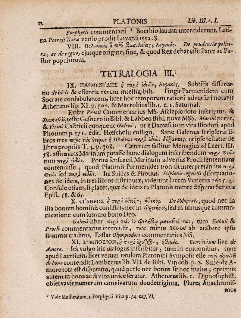 Perphyrii commentarii * Boethio laudati interciderunt. Lati¬ na Petrejiliar* veriioproditLovaniiiff*·8· VIII. Πολίτικος η srS /3βηλ««ί, λογικός. De prudentia politi- tA y ac de regKOy cjusquc origincj iinCj & quod l\cx dcbat cllc Pater ac Pa¬ llor populorum. TETRALOGIA III*1 IX. ΠΑΡΜΕΝΊΔΗΣ r, mp) λoytzog* Subtilis differtae tio deidek & edentia rerum intelligibili. Fingit Parmenidem cum Socrate confabulantem, licet hoc temporum rationi adverfari notavit Athen^uslib. XI. p. yof. &MacrobiusIib.i. c. i.Saturnal. Exftat Procli Commentarius MS. Afclepiodoto inferiptus, & Damafcii,tefte Gefnero in Bibi. & Labbeo Bibi nova MSS. Marini periit, & Firmi Caftricii quoque ac Galeni, ut έ Damafcio in vita Iiiodori apud Photium p, f71. edit. Hcefcheiii colligo* Sane Galenus fcripferat li¬ bros tres ίτΒζούς ij αλάτων π$ρ) \3tw Sc^ctviug^ utipfe teiiatur de libris propriis T\ 4* p. 3 68* Caeterum fallitur Menagius ad Laert* IIL jg. affirmans Marinum putafife hunc dialogum inferibendum m{p) non me) «<?«*. Potius fenfus eft Marinum adverfus Procli fententians contendiffe , quod Platonis Parmenides non Gtinterpretandus mp/, θ€ων fed me) eidAiv, ItaSuidas &Photius. Scipioni* Agnelli difceptatio- nes de ideis, in tres libros diftributat, viderunt lucem Venetiis 161 f * 4· Confule etiam, fi placet,qu2e de ideis ex Platonis mente difputat Seneca Epiffi/8·s , Λ ■ :/y X. φι'ληβος η me) ν$ο')ς·) ηθικός* De Voluptate, quod nec in illa bonum hominis confiftat, nec in <P(ovfretj fed in utrsusque commu- meatione cum fummo bono Deo. Galeni liber mp) ταν h <φιληβω μςι&βάτεων 5 tum Eubuli & Procli commentarius intercidit, nec minus Marini ab auitore ipfa flammis traditus. Exftat Olympiodori commentarius MS. XL ΣΤΜΠΟΣΙΟΝ, η mp) 5 ηθικός* Convivium five de Amore. Ita vulgo hic dialogusinferibitur, tumin editionibus, tum apud Laertium, licet verum titulum Platonici Sympofii ede me) dpadx de bono contendit Lambeciuslib. VII, de Bibi. Vindob. p. 2. Sane de A- more tota eft difputatio,quod per fenee bonus fit nec malus; optimus autem in bona ac divina unice feratur. Athenaeus lib. 1. Dipnofopbift, obfervavit numerum convivarum duodetriginta# Plurcs Anachronif- - ~ mos * Vide Holflewium in Porphyrii Vkap. ?4t eap, V?, a