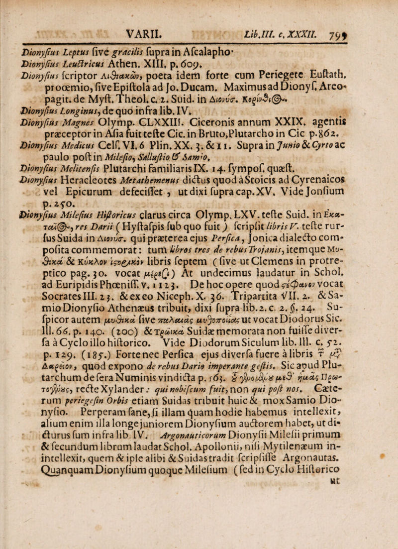 Dionyfius Leptus fi ve gracilis fupra in Afcalapho· Dionyfius Leuftricus Athen. XIII» p. 609. Dionyfius fcriptor ΑιΒιακων, poeta idem forte cum Periegete Euftath. prooemio,fiveEpiftolaadJo.Ducam» MaximusadDionyfi Areo- pagit.de Myft. Theol. c. 2. Suid. in Amvtr. κ^ίΛ@*. Dionyfius Longinus, de quo infra lib. IV» Dionyfius Magnes Olymp. CLXXIIi. Ciceronis annum XXIX. agentis praeceptor in Afia fuit tefte Cic. in Rruto,Plutarcho in Cic p.862. Dionyfius Medicus Celf. VI» 6 Plin» XX. 3. & 11. Supra in Junio &iCyrto*Z paulo poft in Milefio, Sallufiio & Sam;o¥ Dionyfius Melitenfis Plutarchi familiaris IX. 14. fympof» quaeft. Dionyfius Heracleotes Metathemenus diftus quodaStoicis ad Cyrenaicos vel Epicurum defeciflet , ut dixi fupra cap. XV» Vide Jonfium p· zfo. Dionyfius Milefius Hifioricus clarus circa Olymp. LXV.tefte Suid. inE««- res Darii ( Hyftafpis fub quo fuit) fcripiit libris V. terte rur- fusSuida inAwvr. qui praeterea ejus Perfica, Jonicadialefto com* pofita commemorat: tum libros tres de rebusTrojanis, itemqueΜυ¬ θικά & κύκλον \ς*ζ/κον libris feptem ( five ut Clemens in protre¬ ptico pag. 30. vocat μίξ*β) At undecimus laudatur in Schol» ad Euripidis Phoeniff. v. »113. De hoc opere quod ςίφα,νον vocat SocratesIII. 13. &exeo Niceph.X. 36. Tripartita VII. 2. ^Sa¬ mio Dionyfio Athenaeus tribuit, dixi fupra lib.2.c. 2, $. 24. Su- fpicor autem μυθικά, five παλιάς μ vjozro i iotg ut vocat Diodorus Sic. 111.66. p. 140. (200) &T£aWSuidaernemoratanonfuitfediver- fa a Cyclo illo hiflorico. Vide Diodorum Siculum lib. 111. c. 52. p. 129. (185Ό Forte nec Perfica ejus diverfa fuere a libris r $ λάκκον, quod expono de rebus Dario imperante geftts* SicapudPlu- tarchum de fera Numinis vindicta p. r<5$. S μίθ' ημαςίίρα* τολμάς-, rertcXylander.· qui nobifcum fuit) non qui poft nos. Caete- rum periegefin Orbis etiam Suidas tribuit huic& mox Samio Dio·· nyiio. Perperam fane, ii illam quam hodie habemus intellexit, alium enim illa longe juniorem Dionyfium audorem habet, ut di· rturus fum infra lib IV. Argonauticorum Dionyfii Mileiii primum & fecundum librumlaudatSchol. Apollonii, nili Mytilenaeum in- intellexit, quem & ipie alibi &Suidas tradit fcripfifie Argonautas. Quanauam Dionyfium quoque Milefium ( fed in Cydo Hiftorico