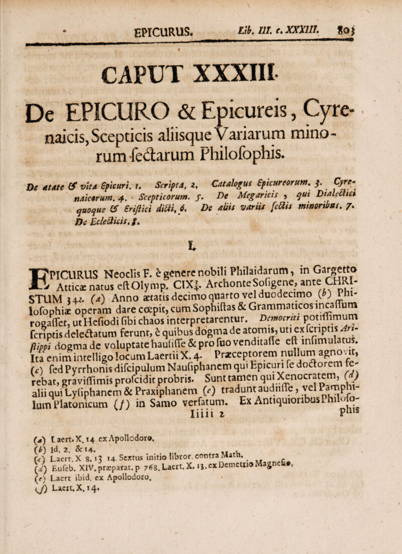 EPICURUS. tib, IlLe.XXXlH. goj CAPUT XXXIII De EPICURO & Epicureis, Cyre- naicis, Scepticis aliisque Variarum mino¬ rum ledarum Philofophis. . * 4 · De atate (f vita Spicuri, t, Scriptat z, Catalogus Epicureorum. 3. Qire« na i eorum, 4, Scepticorum. j. De Megaricis , qui Dialectici quoque & Sriftici didi, 6, De aliis variis feftis minoribus. 7· De Ede cluis, /. # \ s Ϊ. frPICURUS Neoclis F. e genere nobili PhilaiAaram, m Gargetto L Attica: natus eftOlymp. CIX|. ArchonteSofigene, ante CHRI¬ STUM (d) Anno aetatis decimo quarto vel duodecimo (») Pnt- lofophiae operam dare coepit, cum Sophiftas& Grammaticos incaiTutn roeaflet, utHefiodi fibi chaos interpretarentur. Dtmomu potiflimum feriptis deleilatum ferunt, e quibus dogma de atomis, uti ex fcriptis n· (lippi dogma de voluptatehauii(fe& pro fuovenditaiie eft mfimulatus. Ita enim irnelligo locum Laertii X. 4· Praeceptorem nullum agnovit, (c) fed Pyrrhonis difcipulum Naufiphanem qui Epicuri fe doftorem fe¬ rebat, graviffimis profeidit probris. Sunt tamen qui Xenocratem, ( ) alii qui Lyliphancm & Praxiphanem 0) tradunt audn.Te, vel Panapht- lum Platonicum (/) in Samo verfatum. Ex AntiquioribusPhilolo- Iiiii z Pni1 l aert. X. 14 ex Apollodoro. tS ld. 2. &14. · _r , 0 Laert.Xs. 13 14. Sextus initio libror, contra MatU. d) Eufeb. XIV. praeparat, p 76S. Laert.X. ij. ex Demetito Magnefi·, e) Laert ibid. ex Apollodoro.