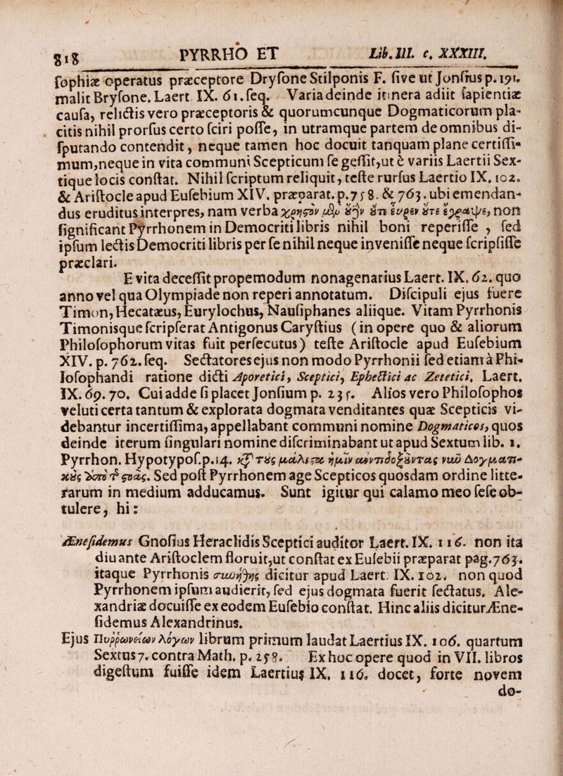 SlX PYRRHO ET Lib.llL e4 XXXIII. fophise operatuTpriceptore Dryfone Stilponis F. iive ut Jonftu$p.i?u malit Bryfone. Laert IX. di.feq. Varia deinde itinera adiit iapientiac caufa, reiidlis vero praeceptoris & quorumcunque Dogmaticorum pla¬ citis nihil prorfus certo fciri pofle, in utramque partem de omnibus di- fputando contendit, neque tamen hoc docuit tanquam plane certiifi* mum,neque in vita communi Scepticum fe geffit,ut t variis Laertii Sex- tiquelocis conflat. Nihil fcriptum reliquit, tcfte rurfus Laertio IX. 102. & Ariftocle apud Eufebium XIV. praeparat, p.7 i 8·. & 765* ubi emendan¬ dus eruditus interpres, nam verba χφιςίν fJSf iy in Ινξίν hi non fignificant Pyrrhonem in Democriti libris nihil boni reperifle , fed ipfum ledis Democriti libris per fe nihil neque inveniflc neque fcripfiffc praeclari. E vita deceffit propemodum nonagenarius Laert. IX. 6z> quo anno vel qua Olympiade non reperi annotatum. Difcipuli ejus fuere Timon, Hecataeus, Eurylochus, Naufiphanes aliique. Vitam Pyrrhonis Timonisquefcripferat Antigonus Caryftius (inopere quo & aliorum Philofophorum vitas fuit perfecutus) tefte Ariftocle apud Eufebium XIV. p. 762. feq. Sedatores ejus non modo Pyrrhonii fed etiam a Fhi* lofophandi ratione didi Zporetict, Sceptici^ Epbetthi ac Zetetici. Laert. IX. 69.70. Cui adde fi placet Jonfiump. 2 3f. Alios vero Philofophos veluti certa tantum & explorata dogmata venditantes quae Sceptiris vi¬ debantur incertiftima, appellabant communi nomine Dogmaticos, quos deinde iterum lingulari nomine difcriminabant ut apud Sextum lib. 1. Pyrrhon. HypotypoCp.i4. κ^τύςμάλι&ί ημί» οώντίίο^&ντας vub &αγματι~ κ£ς Sed poft Pyrrhonem age Scepticos quosdam ordine litte¬ rarum in medium adducamus. Sunt igitur qui calamo meo fefe ob¬ tulere , hi: Mnefidemus Gnofius HeraclidisSceptid auditor Laert. IX. 116. non ita diu ante Ariftoclem floruit,ut conflat ex Eufebii praeparat pag.763. itaque Pyrrhonis cnνυη%ς dicitur apud Laert. IX. 102. non quod Pyrrhonem ipfum audierit, fed ejus dogmata fuerit fedatus. Ale- xandriae docuifle ex eodem Eufebio conflat. Hinc aliis dicitur Aine- fidemus Alexandrinus. Ejus Ώυρρωνβί.ων λίγων librum primum laudat Laertius IX. io<5. quartum Sextus 7. contra Math. p. Ex hoc opere quod in VIL libros digeftum fuifife idem Laerciuf IX, 116* docet, forte novem do-