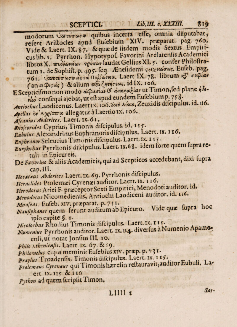 SCEPTICI. Lib,III. c. XXXIII. 819 modorum quibus incerta ciTcj omnis dilputabat» refert Ariftocles apud Euiebium XIV. praparat. pag. 760. Vide&Laert. IX.87. & quae de iisdem modis Sextus Empiti- cuslib. i. Pyrrhon. Hypotypof. Favorini Arelatenlis Academici libros X. 'Ztruppuvutjv τροπών laudat Gellius XI. y. confer Philoltra- tum 1. de Sophift. p. 495·- kq. ^nefidemi ^χιαίηις. Eufcb. [pag. ydi. xs&VTVTrwcriv tcl Πνρρύυν&Λ* Laert IX» 78· librum <τοφί<χ,ν (znntpifdi) &alium ‘dlX. ,5^r .. E Scepticifmo non modo άφ*<ηα* (3 utTimon)fed plane 7^4* litu confequi ajebat, ut eft apud eundem Eufebium p. 7f 8· /intiocbusLaodiccnus. Laertix. \o6.y?ri λυκ*, Zeuxidis difcipuiUS. id. no. ApelLts zv ’a^ξίτηχτα, allegatur a Laertio IX* ιο6·. A[canius Abderites. Laert. IX. 61. Jbiofcorides Cyprius,Timonis difcipulus. id» ny. Eubulus Alexandrinus Euphranorisdifcipulus. Laert. ix. no. Euphranor Seleucius Timonis difcipulus. Laert. ix. 11 f · Eurylochus Pyrrhonis difcipulus. Laert. ix.6g. idem forte quem iupra re¬ tuli in Epicureis. . , . . r D tVavonno & aliis Academicis* qui ad Scepticos accedebant, dixi lupra cap. III. f ...... HtcAUus Abderites Laert, ix. 69. Pyrrhonis difcipulus. Heraclides Ptolemaei Cyrenaei auditor. Laert. ix. 110. Herodotus Ariei F· praeceptorSexti Empirici, Menodoti auditor, id. jl^W<^«/Nicomedieniis, Antiochi Laodiceni auditor, id. n . Mnafeas. Eufeb. xiv.praeparat, p» 7? u # . Maufipbanes quem ferunt auditum ab Epicuro. Vidcquat fupra hoc ipfo capite §. 1. Nicolocbus Rhodius Timonis difcipulus. Laert. ix. 11 f · ^ Humemus Pyrrhonis auditor. Laert. ix« 114· diverfus aNumcm p en(i,ut notat JoniiusIII. 10, phi/o kthcnicnfts. Laert. IX. 67. & £9. phtlomelus cujus meminit Eufebiusxiv. praep* p. 73 *· Prdylus Troadeniis, Timonis difcipulus. Laert. ix. 1 if· . ptolem&us Cyrentus qui Timonis haereiin reftauravit,auditor Eubuiu ert. ix. iif & 1 id Pjrfo» ad quem fcripfit Timon· S/tr- La-