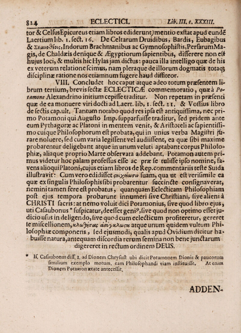 Lib. III c. XXXUL g!4 ECLECTICI* tor & CelfusEpicureus etiam libros edideruntjmentio exftat apud eunde Laertium lib. i♦ fedt. i<£* De Celtarum Druidibus, Bardis, Eubagibus & zeuvoSeoig, Indorum Brachrnanibus ac Gymnofophiftis,PerfarumMa- gis, de Chaldaeis denique & jEgyptiorum fapientibus, diflerere non eit hujus loci, & multis hic Hylas jam didus: pauca illa intelligo quae de his ex veterum relatione icimus, nam pleraque de illorum dogmatis totaqj difciplinae ratione nos etiamnum fugere haud diffiteor. VIIL Concludet hoc caput atque adeo totum praefentem li¬ brum tertium, brevis feda? ECLECTIG/E commemoratio, quae a Po* tamone Alexandrino initium cepifle traditur. Non repetam in praefenti quae de ea monuere viridodiadLaert. lib, i. fed. n* & Voffius libro de fedis cap.uk. Tantum notabo quod res ipfa efl· antiquiffima, nec pri¬ mo Potamoni qui Augufto Imp. fupparfuiflfe traditur, fed pridem ante eum Pythagorae ac Platoni in mentem venit, & A rifloteli ac fapientifli- mo cuique Philofophorumeft probata, qui in unius verba Magiftri ju¬ rare noluere, fed cum varia legifient vel audiiflent, ea quae fibi maxime probarentur deligebant atque in unum veluti aptabant corpus Philofo- phiae, aliaque proprio Marte obfervata addebant* Potamon autem pri¬ mus videtur hoc palam profeflfus eile ac prae fe tulifle ipfo nomine, fa¬ vens alioquiPlatoni,cujus etiam libros de Rep.commentariis tefte Suida illuftravit: Cum vero edidiffet^i^Wip fuam,qua ut eft verifimile ea quae exfingulisPhilofophisfibiprobarentur fuccinde confignaverat, nemini tamen fere efl probatus, quanquatn Ecledicam Philofophiam pofl ejus tempora probarunt innumeri fiveChriftiani, iiye alieni a CHRISTI facris: at nemo voluit dici Potamonius, five quod libro ejus, uti Cafaubonus * fufpicatur,deeflet genPMive quod non optimo eflet ju¬ dicio ufus in deligendo, iive quod cum ecledicum profiteretur, gereret iemifcellionem,«A^V^ Λσόγκλως& atque unum quidem vultum Phi- lofophiae componens, ied ejusmodi, qualis apud Ovidium dicitur ha- buiffe natura,antequam difeord ia rerum femina non bene jundarum digereret in redum ordinem DEUS, * If, CafaubonusdiiT. I. ad Dionem Chryfofl: ubi dicit Potamonem Dionis & paucorum fimilium exemplo motum, eam Philofophandi viam inftituiife, At emm Dionem Potamon aetate antecedit. ADDEN-