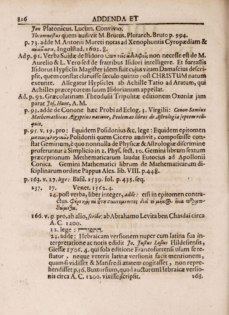 8ιό __ ADDENDA ET_ - Jon Platonicus. Lucian. Convivio. Thcomneftus quem audivit M. Brums. Plutarch.Bruto p. 994* p. 73. adde M. Antonii Mureti notas ad Xenophontis Cyropaediam & οώά&ασιv.. Ingolftad. 1601. 8» Ad 1. Verba Suidae de liidoro \szuo τοϊςάΑλφοις non neceffeefl: de M. Aurelio &L. Vero fed de fratribus Ifidori intelligere. Et fareaffis Ifidorus Hy pficlis Magi fter idem fuit cujus vitam Damafcius defcri- pfit, quem confiat claruiffe fieculo quinto poft CHRISTUM natura exeunte. Allegatur Hypikles ab AchilleTatio ad Aratum, qui Achilles praeceptorem fuum liidorianum appellat. Ad. p. 92. Graecolatinam Theodofii Tripolitae editionem Oxoniae jam parat Jof, Hunt, A. M. p. 93. adde de Conone haec Probi ad Eclog. 3. Virgilii: CononSamius Mathemathieus Aigyptius nat tene, Ptolemao libros de Aflrologia jeptem reti» quit. ψ. 9f. v. 1^0 pro: Equidem Pofidonius&c. lege: Equidem epitomen ^67i^®Aoyi«^PoiidoniiquemCicero audivit, compofuiffe con¬ fiat Geminum,e quo nonnulla de Phyficae & Afirologiae difcrimine proferuntur a Simplicio in 2, PhyC fedt. 1 c. Gemini librum fextuin praeceptionum Methematicarum laudat Eutocius ad Apollonii Conica. Gemini Mathematici librum de Mathematicarum di- fciplinarum ordine Pappus Alex. lib. VIII. p.44 8» p. v.tjJege: Bafil. 1739. fol. p.435.feq. ' $37* 17.· Venet. 1^2.4. 24. pofi verba, liber integer, adde: etfi in epitomen contra¬ ctus. φξξί 7ii §τ% crwjitfAVQVTts <h<z ts μηχ@^ ina i66. v. 9 pro,ab zlio,fcrih\ abAbrahamo Levitaben Chasdai circa A. C- iz00. 2 2. lege t rnianii- 24. adde: Hebraicam verfionem nuper cum latina fua in¬ terpretatione ac notis edidit Jo. Jufius Lofius Hildefienfis, Giefiae 1706. 4. qui fola editione Francofurtenfi ufum fete- fiatur , neque veteris latinae verfionis facit mentionem, quam fi vidiffet & Mari fredi aetatem cogitaiTet, non repre- hendifiet p t$6. Buxtorfium,quodauiloreniHebrakae verilo- mscirca4» C. s 200. vixifiejfcripfit* s<5g. ' V · / l ' \ .