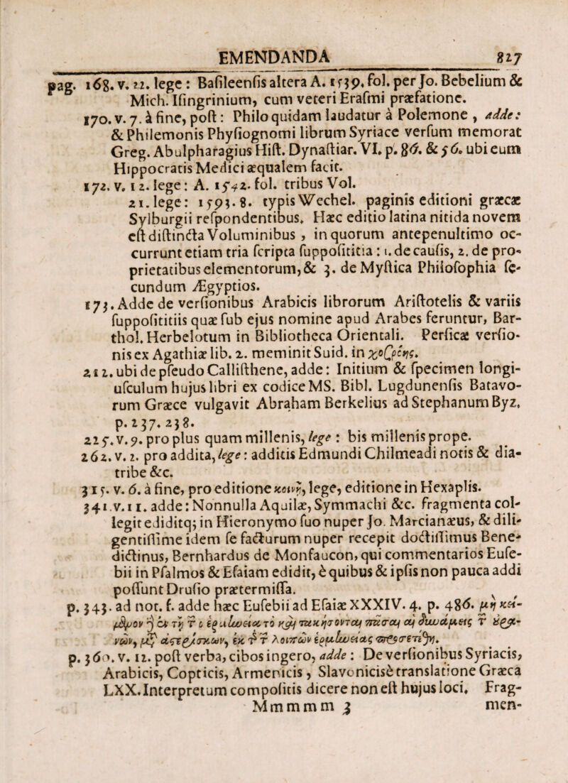 EMENDANDA_nj pag. 168.V. 22. lege: Bafileenfis altera A. if 39« fol. per Jo. Bebelium & Mich.Iiingrinium, cum veteri Erafmi praefatione. 170. v. 7. έ fine, poft: Philo quidam laudatur a Polemone , adde: & Philemonis Phyfiognomi librum Syriace verfum memorat Greg. Abulpharagius Hift. Dynaftiar. VI» p. 86. & 56* ubi eum Hippocratis Medici aequalem facit. 172, v» 12. lege: A. 15Vz- fol. tribus Vol. 21. lege: 15-93.8. cjrpisWechel. paginis editioni graecac Sylburgii refpondentibus. Haec editio latina nitida novem citdiftindta Voluminibus , in quorum antepenultimo oc¬ currunt etiam tria feripta fuppofititia: 1. de cauiis, 2. de pro¬ prietatibus elementorum, & ^.deMyflica Phiiofophia fe¬ cundum Aigyptios. f 73. Adde de verfionibus Arabicis librorum Ariilotelis & variis fuppofititiis quaefub ejus nomine apud Arabes feruntur, Bar- thoLHerbelotum in Bibliotheca Orientali. Perfica: verfio- nisex Agathiaelib. z. meminitSuid. inχοβίης. 2 i i, ubi de pfeudo Callifthene, adde: Initium & fpecimen longi- ufculum hujus libri ex codice MS. Bibi. Lugdunenfis Batavo¬ rum Graece vulgavit Abraham Berkelius adStephanumByz, p. z37. 238. 225*. v. 7. propius quam millenis, lege : bis millenis prope. 262.V.2. pro addita,/#*: additis EdmundiChilmeadi notis & dia- tribe &c. 315. v. <5. a fine, pro ed itione aom, lege, editione in Hexaplis. 341.v. 11, adde: Nonnulla Aquilae, Symmachi &c. fragmenta col¬ legit ediditq; in Hieronymo fuo nuper Jo. Marcianaeus, & dili- gentidime idem fe fa&urum nuper recepit dodlilTimus Bene* diftinus, Bernhardus de Monfaucon, qui commentarios Eufe- bii in Pfalmos & Efaiam edidit, έquibus & ipfis non pauca addi poliunt Druiio praetermifla. v p. 343. ad nor. f. adde haec Eufebiiad Efaiae XXXIV. 4. p. 48^· fjfyjov ^ ov r$T c igulusetATQ y^u) τ&χησονται 7rucretj ctj duuucipeig V άζΈ£/<τκων^ ίκ^τ λοιπών 'ZSt9(T£Ti(frl> p. 3<So. v. ii. poft verba, cibos ingero, adde: De veriionibus Syriacis, Arabicis, Copticis, Armenicis, Slavonicisfe translatione Graeca LXX.Interpretum compoiitis dicere non eft hujus loci» Frag- Mmmmm 3 nicn-