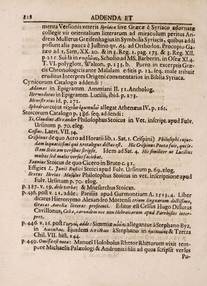 menta Verfionis veteris Syriaca (ive Graecae e Syriaco adornatae collegit vir orientalium litterarum ad miraculum peritus An- dreas Mullerus Gr eifenhagius in Symbolis Syriacis, quibus addi pofiuntalia pauca e Juftinoqv. 6$. adOrthodox. ProcopioGa- zaeo ad i.Sam.XX. ao. &in$.Reg. i.pag. 173. 8c 3-Reg. XII. P 21 s. Suida in Scholio ad MS. Barberin. in Ofe# Xl.4, T. Vl.polyglott, Walton. p. 13 $.b. Purro in excerptis Grae¬ cis Chronologicis ante Malalam editis p. 12. (eq. male tribuit eruditus Interpres Origeni commentarios in Biblia Syriaca. Cynicorum Catalogo addendi : Adamas in Epigramm, Ammiani II. fi.AnthoIog. He r modotus in Epigramm. Lucilii, ibid. p. 17 3. Menefiratut id, p> zjl. sphodriascuj us τίχνίω ίξωηκία) allegat Athenaeus IV. p, 16z. Stoicorum Catalogo p. 3 8<5. feq. addendi: 7i. claudius Alexander PhiloiophusStokos in Vet. infeript, apud Fulv, Urfinum p. 70, eleg. Caffiui. Laert. VII. $4* Crifpinus dequo Aero ad Horatii lib. 1. Sat. r. Crifpini) Pbilofiopbicujus- dam loquacis fimi qui Aretalogus dittus eft. Hic Crifipinut Poeta fuit, qui (e- Bam Stoicam verfibus fcripfit. Idem ad Sat. 4, Hic ftmiliter ut Lucilius multos fed malos verfus faciebat. Faumus Stoicus de quo Cicero in Bruto c. 3 r. v Effigies L. Junii Ruflid Stoici apud Fuiv. Urfinum p. 69. elog. Sextus Herius Mufqlus Philoiophus Stoicus in vet, infcriptioneaBud Fulv. Urfinum p. 70. elog. r Ρ»3δ7·v. 19>deleverba\ &MnefarchusStoicus. Ρ·43^·ρο(1 v. 11. adde: Parifiis apud Gurmontium A. if 13.4. Liber dicatus Hieronymo Alexandro Mottenfi trium linguarum doclifftmo Gracas Aurelia litteras profitenti. Editor eft Celfus Hugo Di-fiutus Cavillonus, Celta} earundem nec non Hebraicarum apud Parrbifios inter- pres. p. 44*5. V. 16. poft rc?yd, adde: Simmiae μίΖες allegantur a Stephano Byz. Eiusdem Δπίκ,ων aStephano in ^^£?&Tzetza Cnil» VII. hiit. 144. P-449-0miITaeftnotax ManuelHolobolusRhecorRhetorum vixit teni~ porc Michaelis Palaeologi & Andronici filii ad quos fcripfit verius Po-