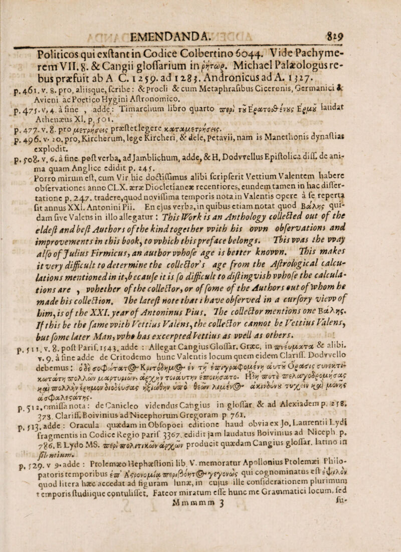 Politicos qui exftant in Codice Colbertino6c>44. Vide Pachyme- rem VII, 8· & Cangii gloflarium in ρήτώζ. Michael Palaeologus re¬ bus praefuit ab A C. izsp.ad 128$. Andronicus ad A. 1327. p. 461. V. 8. pro, aliisque, fcrihe: &prodi & cum Metaphrafibus Ciceronis, Germanici k Avieni acPoeticoHygini Aftronomico. p#47y. v,4. afine , adde : Timarchum libro quarto uif rsΒςατοι&ξνχς Έξμχ laudat Athenaeus XL p. foi. p. 477. v. i.pro portet legere κχτΛμετργκτ&ς. . # p, 496. v· 20. prOjKircherum, lege Kircheri, & dele, petavii, nam is Manethonis dynalliae explodit. p. fo8» v. 6. a fine, poft verba, adjamblichum, adde,&H, DodvvellusEpifiolica diiT. dc ani¬ ma quam Anglice edidit p. 24 f. Porro mirum eft, cum Vir hic dodiffimus alibi fcripferit Vettium Valentem habere obfervationes anno CLX. aerae Diocletianeae recentiores, eundem tamen in hac diiler- tationc p. 247. tradere,quod noyiflima temporis nota in Valentis opere a fe reperta fit annus XXI. Antonini Pii. En ejus verba,in quibus etiam notat quod Βοίλκς qui¬ dam five Valens in illo allegatur : ThislVork is an Anthology colleffied out of the eldeft and befi Authors ofthe kindtogether vvith his ovvn obfervatiom and improvementsin this booky to vvhich this pr e fac e belongs. Tbis vvas the vvay alfo of Julius Firmicus, an autbor vvhofe age isbetter knovvn. This makes itvery difficult to det er mine the coUcttor s age from the Aftrologtcal calcu¬ lat ions mentionedin itybecaufe it is fo difficult to diftingvish vvhofe the calcula· tions are y vvbcthcr ofthe colle ffor, or of fome of the Authors out of whom he made his collettton. The lateft note that 1 have obferved in a curfory vievv of himfis of the XXI.year of Antoninus Pius* 7 he collector mentions one Β&λης, Jfthis be the fame vvith Vcttius Valensythe colleftor cannot be Vettius Valens y but fome later Man, vvbo has excerpted Pettius as vvell as otbers. P. ί 1 t . v. 8. poft Parif.if4*. adde : Allegat CangiusGlofiar. Graec, in πνεύματα & alibi, v. 9. a fine adde de Critodemo hunc Valentis locum quem eidem Clari (T. Dodvvello debemus I 0 $οφώτατ(& Κριτοΰημ(& ε v tvj Ιπιγραφομεν^ αντα O^aeif covbkti· χωτάτη πολλών μαρτυρίων, άξγ^ν τοιάντψ ΐπομσχτο· Hh/ ποτέ πελαγο$ξομη<τας ηώ πζλλϊινίξημον hohiv<?ας ηζιωΟην υπο θεών λιμεν<@* ακίνδυνα τνχβιν μονής οίσφαλεςοίτης· . ’ p ^12,omiiTanota: deCanicIeo videndusCangius in gloflar. Sc ad Alexiadeinp, 2fg. 773. Clariffi Boivinius ad Nicephorum Gregoram p 761, p, jH.adde: Oracula quaedam in Obfopoei editione haud obvia ex Jo. Laurentii Lydi fragmentis in Codice tlegio parif 3367. edidit jam laudatus Boivinius ad Niceph p, ?%6. E Lydo MS. περί πολίτικων αρχ,ωv producit quaedam Cangius gloiTar, latino in filtntium. . p, ^29. v 9* adde : Ptolemaeo Hephaeftioni lib. V. memoratur Apollonius Ptolemaei Phucj- patoris temporibus tlar’ Κςρονομίχ περίβο*}τ(&·γεγονως qui cognominatus eft Ιφ/λον quod litera haec accedat ad figuram lunae, in cujus ille confiderationem plui imum t emporis fiudnquc cpntuhftet, Fateor miratum c ile hunc me Grammatici locum, fcd Mmmmm 3 ^u'