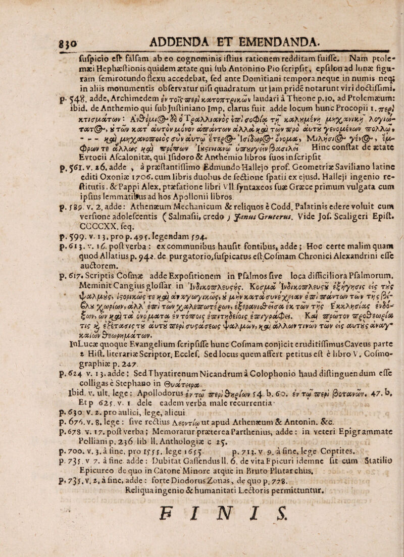 ADDENDA ET EMENDANDA. fufpicio cH* falfam abeo cognominis iflius rationem redditam fuiiTe. Nam ptoic- maci Hephacftionis quidem aetate qui iub Antonino Pio fcripfit, epQlonad lunae figu¬ ram femirotundo flexu accedebat, fed ante Domitiani tempora neque innumis neq* in aliis monumentis obfervatur nifi quadratum ut jam pride notarunt viri dodiilimi. p. 54$. adde, Archimedem iv τοΐςπτερ) κχτοπτζίκων laudari a Theone p.io, ad Ptolemaeum; ibid. de Anthemioqui fubjuftiniano Imp. clarus fuit adde locum huncProcopii i. ηχΐξ\ χτισμάτων- &ν$ί£Λΐ@-%\ 6 Τξοίλλιχνος σοφία τ/Γ χχλνμίνη μ^χανικρ λογιω- τλτ(^-ι ντων χχτ οίυτον μονον ovffxvτων άλλά %αύ των προ οίυτχ •/ενομίνων πολλω* - - - Jfjw μ^χνοτσοιοςσυνάντω ϊτζξ<& Ίσί£ωρ& ίνομ<&\ Μ/λί/ον®- ίμ· φρωντε άλλως qgcj νσρετσων ’ΐχςινιχνω όζσαργϋν βχσιλά Hinc conflat de aetate Evtocii Afcalonitae, qui lfidoro& Anthemio libros fuos in fcripfit p.y*i.v.i6. adde , a praeflantiiTimo EdmundoHallejo prof. GeometriaeSaviliano latinc editi Oxoniac 1705. cum libris duobus de fedlione fpatii ex ejusd. Halleji ingenio rc- ftitutis, & Pappi Alex, praefatione libri Vll.fyntaxeos fuae Graece primum vulgata cum ipfms lemmatilfus ad hos Apollonii libros p. fSp. v. 2. adde: Athenaeum Mechanicum & reliquos cCodd. Palatinis edere voluit cum verfione adolefcentis f Salmafii, credo j %tnnt Qruterus, Vide Jof. Scaligeri Epiit. CCCCXX.feq. < ^ · p. 599- v. 13, pro p. 49f. legendam 794. p. 613. v. 1C. pofl verba : cx communibus haufit fontibus* adde; Hoc certe malim quam quod Allatiusp. 942, de purgatorio,fufpicatuseflCofmam Chronici Alexandrini efTc au6lorem. p, 617· Scriptis Cofmae adde Expofitionem inPfalmosGve loca difficiliora Pfalmorum. Meminit CangiusgloiTar in ’ίνδιχοπτλευςνς. Κοσμά Iνδικοπτλενςχ εξηγησ/ς &ς τχς φχλμχς-, Ιςορικως τε ^ άνχ'γωτγιγ^ως,» μν)ν κωτΰοσυνεχ&χν im ζσοίντων των τηςβί- &λχ χωρίων, χλλ ε&τι των ΎΆλετσωτερων, εζερχνίο§·&σχ εχ των της Ε χχλησίχς εν$ο-τ ςων, ων ιμ^τχ ονομχτχ εντοτατοις επητηοειοις ετχτιγρχφ^. Κχ\ τσρωτον τσξοο’εωξιΧ τις £ εζίτχσιςτχ χντ« ζσερϊ σνςχσεως φχλμων,ι^ άλλων τινων των είς χντζς xvxym χχίων &εωρνμχ των- InLucae quoque E.vangelium fcripfifTe hunc Cofmam conjicit eruditiiTimusCaveus parte 1 Hift. literaria: Scriptor. Ecclcf. Sed locus quem affert petituseil e libro V, Cofmo- graphiae p. 24.7. p. 5^4 v. i 3. adde; Sed Thyatirenum Nicandrum a Colophonio haud diilinguen dum ede colligas e Stephaao in Θνχτ&ρχ. ibid. v. ult. lege : Apollodorus £v ΤαΓ πτερϊ&νξίων i4-b. 60. iv τω περί βοτάνων, 47- b, Etp <J2f. v. 1 dele eadem verba male recurrentia· p. 530 v. 2. pro aulici, lege, alicui p. 67^. v. 8. lege : five redius Κεοντίω ut apud Athenaeum & Antonin. &c. p. 678. v. 17. poil verba; Memoratur praeterea Parthenius, adde: in veteri Epigrammate Polliani p. 236 lib 11. Anthologiae c 25. p. 700. v. 3. a fine, pro Ef; f. lege 16^y p. 713. v 9. a fine, lege Coptites. p. 73 f. v 7. a fine adde: Dubitat Gaffendus 11, 6, dc vita Epicuri idernne fit cum Statilio Epicureo de quo in Catone Minore atque in Bruto Plutarchus, P® 73 f. V. 2·» 3 fine, adde : forte Diodorus Zonas, de quo p. 778. Reliqua ingenio & humanitati Ledoris permittuntur.