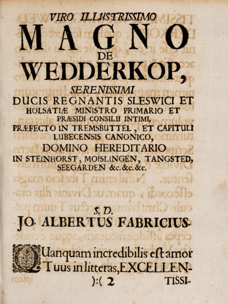 A · “ ·. ,*. . 4 * raeo ILLUSTRISSIMO DE WEDDERKOP, SERENISSIMI DUCIS REGNANTIS SLESWICI ET HOLSATI^E MINISTRO PRIMARIO ET PR&SIDI CONSILII INTIMI, PR&FECTO IN TREMSBUTTEL , ET CAPITULI LUBECENSIS CANONICO, DOMINO HEREDITARIO IN STEiNHORST, MOISLiNGEN, TANGSTED, SEEGARDEN &c. &c. &c. S. Ό. JO ALBERTUS FABRICIUS- Uanquam incredibilis eflamor Tuus m litteras,EXCELLEN- ):( 2 TI$SI-