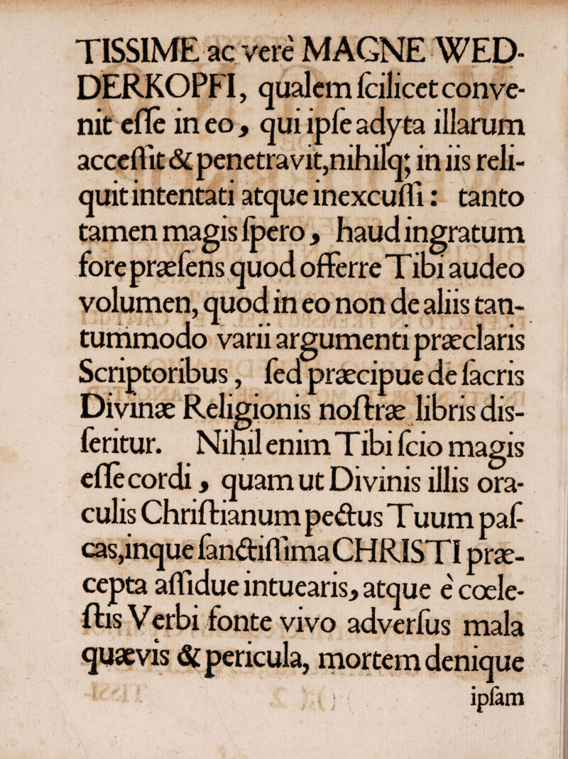 TISSIME ac vere MAGNE WED» DERKOPFI, qualem Icilicet conve¬ nit efle in eo 9 qui ipie adyta illarum acceflit<Si penetravit,nihila; iniis reli¬ quit intentati atque inexcuffi: tanto ero 9 haud ingratum i audeo volumen, quod in eo non de aliis tan¬ tummodo varii argumenti praeclaris Scriptoribus, fed praecipue de iacris Divinae Religionis noftrae libris dis- feritur. Nihil enim Tibi fcio magis cfle cordi, quam ut Divinis illis ora¬ culis Chriftianum pedus Tuum paf casanouc lan&iflimaCH R ISTI nrse- ccpta affiduc intuearis, atque e' coele- ftis Verbi fonte vivo adverfus mala quaevis & pericula, mortem denique ) i ipiam