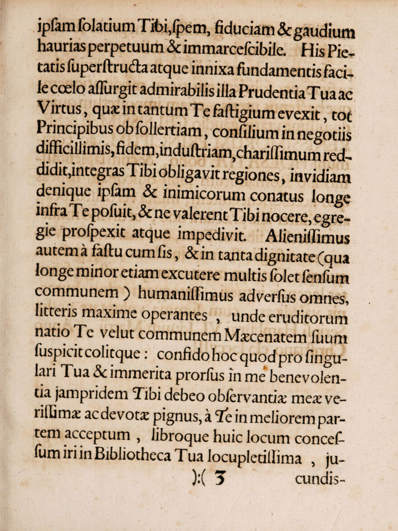 ipfam folatium Tibi/pem, fiduciam Scgaudium haurias perpetuum & immarcefcibiie. His Pie¬ tatis fuperftruda atque innixa fundamentis faci¬ le coelo aiTurgit admirabilis illa Prudentia Tua ac Virtus, qua: in tantum Te faftigium evexit, tot Principibus ob follertiam, confilium in negotiis difficillimis,fidem, induftriam,chariffimum red¬ didit, integras Tibi obligavit regiones , invidiam denique ipfam & inimicorum conatus longe infra Te poluit, & ne valerent Tibi nocere, egre¬ gie profpexit atque impedivit. Alieniffimus autem a faftu cum fis, & in tanta dignitate (qua longe minor etiam excutere multis folct fcnfum communem ) humaniffimus adverfus omnes, litteris maxime operantes , unde eruditorum natio Te velut communem Maecenatem iuum fuspicit colitque: confido hoc quod pro lingu¬ lari Tua Sc immerita prorlus in me benevolen¬ tia jam pridem Tibi debeo obiervantiae meae ve- riffimae ac devota pignus, a Te in meliorem par¬ tem acceptum , libroque huic locum concef- ium iri in Bibliotheca Γua locupletillima , ju- • ):( 3 eundis-