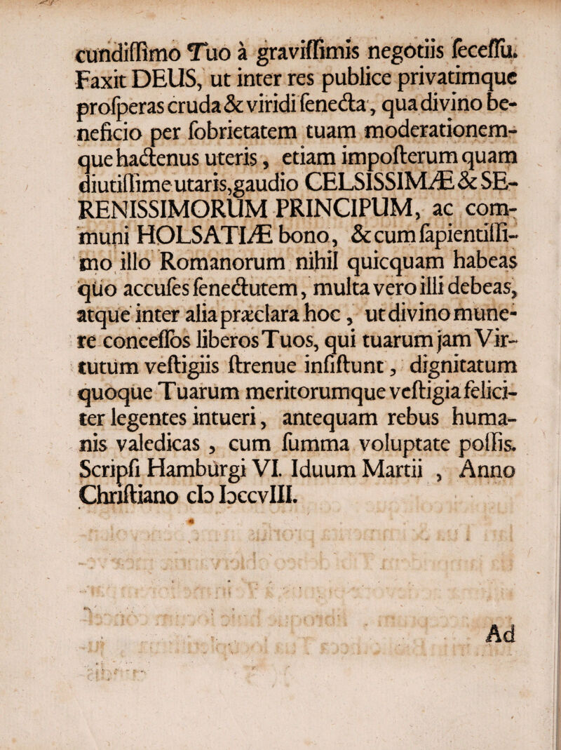 9 » a gravmimis negotiis Faxit DEUS, ut inter res publice privatimque profperas cruda & viridi feneda, qua divino be¬ neficio per fobrietatem tuam moderationem¬ que hadenus uteris, etiam impofterum quam diutifiime utaris,gaudio CELSISSIMAE & SE¬ RENISSIMORUM PRINCIPUM, ac com¬ muni HOLSATLE'bona, &cumia[ ino illo Romanorum nihil quicquam habeas quo accuies fenedutem, multa vero illi debeas, atque inter alia pradara hoc, re conceilos liberos Tuos, qui tuarum tutum veftigiis ftrenue iniifhmt, dignitatum ter legentes intueri, antequam rebus huma¬ nis valedicas , cum fumma voluptate poliis* Scripfi Hamburgi VI. Iduum Martii , Anno Chriftiano cb bccvIII. * Ad