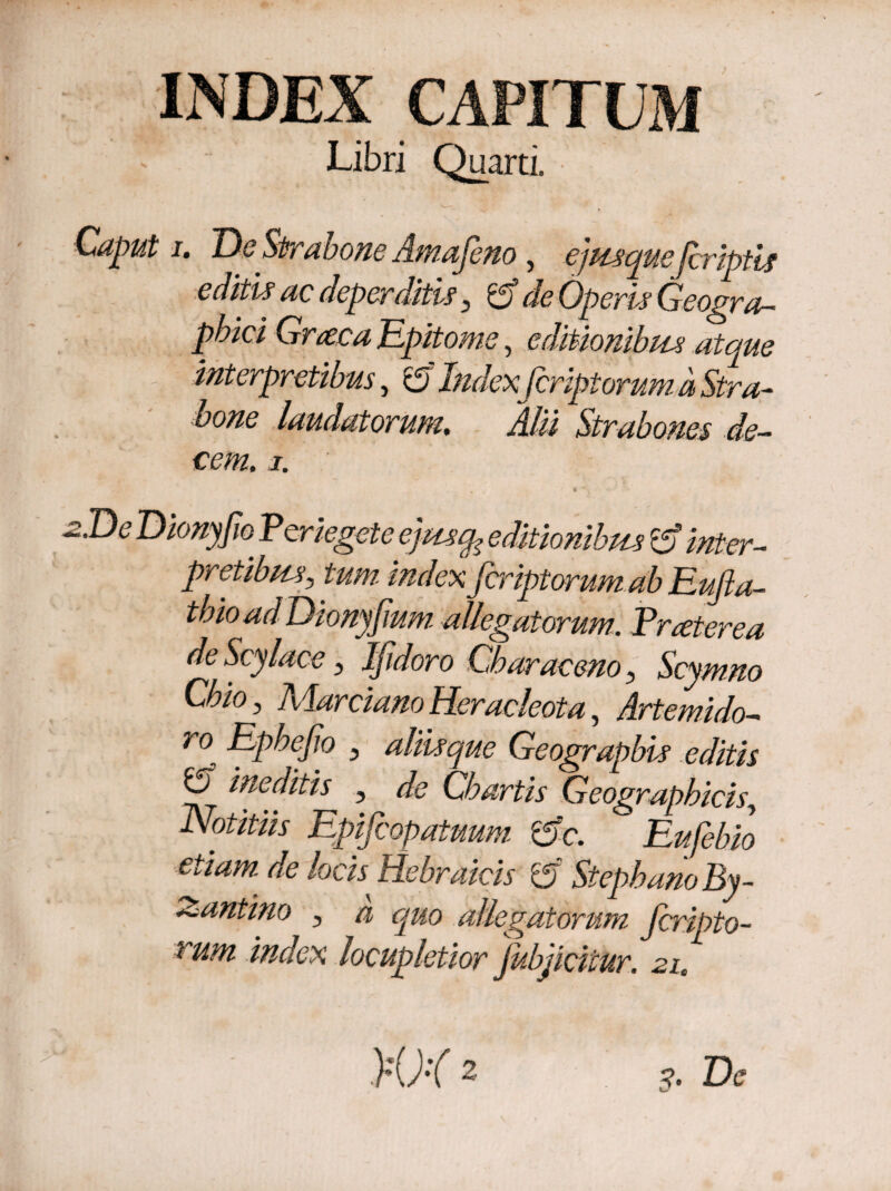 INDEX CAPITUM Libri Quarti. Caput i. Oe Strabone Ama feno , ejusque'[criptis editis ac deperditu 5 d de Operis Geogra¬ phici Graea Epitome, editionibus atque interpretibus, c5 Index feript orum a Stra¬ bone laudatorum. Alii Strabones de¬ cem. 1. -2.D^ Dionyfw P'er tegete■ ejmcp editionibus d inter¬ pretibusj /w/w index feriptorum ab Eufla- thioadDionyfium allegatorum. Praeterea deScylace, Ifdoro Cbaraceno, Scymno Chio, Marciano Heracleota, Artemido- ro Epbefio 3 aliis que Geograpbis editis ij ineditis , de Chartis Geographicis, Notitiis Epifcopatuum de. Eufebio etiam de locis^ Hebraicis rd Stephano By¬ zantino , a quo allegatorum feripto- i um index locupletior jubjiciiur. 21,