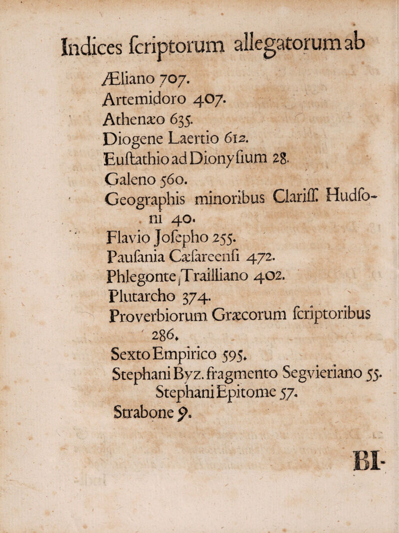 Indices fcriptorum allegatorum ab ^  » . ■ · f . · JEliano 707. Artemidoro 407. Athenxo 635. Diogene Laertio 612. Euftathio ad Diony fium 28, Galeno 560. Geographis minoribus Glariff Hudfo- , ni 40. Flavio Jofepho 255. Paufania Cadareenfi 472. Phlegonte [Trailliano 402, Plutarcho 374. ' 286* Sexto Empirico 595* Stephani Bvz. fragmento Segvieriano 55. Stephani Epitome 57.