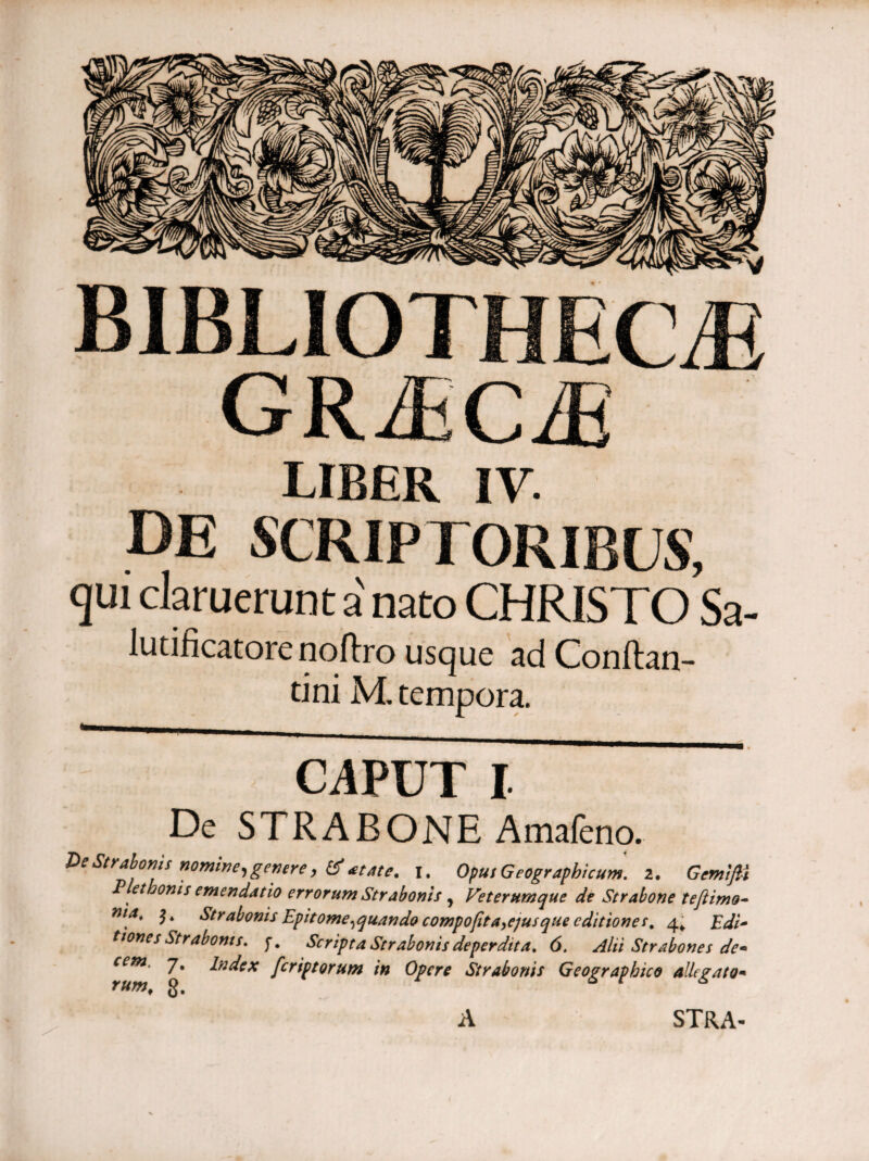 BIBLIOTHECAE GRAECAE LIBER IV. de scriptoribus, qui claruerunt a nato CHRISTO Sa- lutificatorenoftro usque adConftan- tini M. tempora. CAPUT I De STRABONE Amafeno. De Strabonis nomine, genere, (Satate. i. Oput Geographicum, z. Gemifli Pet bonis emendatio errorum Strabonis y Veterumque de Strabone tefiimo- ηιΛ* Strabonis Epitome,quando comportamus que editiones, 4* Edi- tiones Strabonis, f. Scripta Strabonis deperdita. 6. Alii Strabones de* cem. 7. index feriptorum in Opere Strabonis Geographico allegato* A STRA-