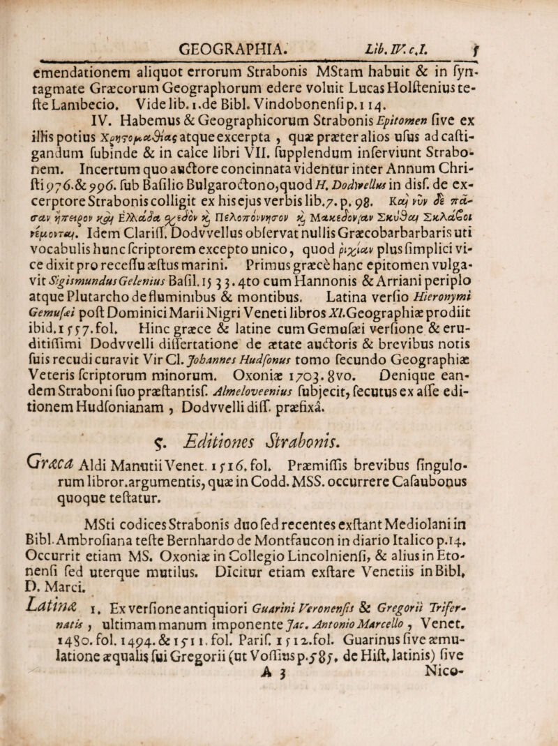 emendationem aliquot errorum Strabonis MStam habuit & in fyn- tagmate Graecorum Geographorum edere voluit LucasHolfteniuste- fte Lambecio. Vide lib. i.de Bibi. Vindobonenii p. 114. IV. Habemus & Geographicorum Strabonis Epitomen five ex illis potius Χξ^τοραθίας atque excerpta , quae praeter alios ufus adcafti- gandum fubinde & in caice libri VII. fupplendum inferviunt Strabo¬ nem. Incertum quo auftore concinnata videntur inter Annum Chri- fti 9;6.& 996. fub Baiilio Bulgaro£tono,quod H. Dody*elUcsin disf. de ex- cerptore Strabonis colligit ex hisejus verbis lib.7. p. 98. Kttjvvv Si σαν ηπ&ξον ngq Ελλάδα %tdov ^ Πελοπόννησον ^ MaxeJov/av Σκυθα/ Σκλάβοι Hfiomii. Idem ClariiT. Dodvvellus oblervat nullisGraecobarbarbarisuti vocabulis hunc feriptorem excepto unico, quod ριχίαν plus fimplici vi¬ ce dixit pro recettu aedus marini. Primus graece hanc epitomen vulga¬ vit SigismundusGelemus BafiLij 3 3«4to cum Hannonis &Arriani periplo atque Plutarcho de fluminibus & montibus, Latina verfio Hieronymi Gemufei poft Dominici Marii Nigri Veneti libros Xl.Gtographiae prodiit ibid.i f y 7.foL Hinc graece & latine cumGemufaei verfione & eru- ditittimi Dodvvelli difiertatione de aetate auftoris & brevibus notis fuis recudi curavit VirCl. Jobannes Hudfonus tomo fecundo Geographiae Veteris feriptorum minorum. Oxoniae 1703.8vo. Denique ean¬ dem Straboni fuopraeftantisf. Almeloveenius fubjecit*fecutusex atte edi¬ tionem Hudfonianam ? Dodvvelli ditt praefixa. $. Editiones Strabonis. Graea Aldi ManutiiVenet. i;i6.foL Praemittis brevibus fingulo* rum libror.argumentis, quae in Codd. MSS. occurrere Cafaubonus quoque teftatur. MSti codices Strabonis duo fed recentes exttant Mediolani in Bibi. Ambrofiana tefle Bernhardo de Montfaucon in diario Italico p. Occurrit etiam MS. Oxoniae in Collegio Lincolnienfi, & alius in Eto- nenii fed uterque mutilus. Dicitur etiam exftare Venctiis in Bibi, D. Marci. Latina Ex verfione antiquiori Guarini Veronenfts & Gregorii Trifer- natis j ultimam manum imponente Jac. Antonio Marcello 7 Venct. 1480.fol. 1494.& 15· 11.fol. PariC 1 f i2.fol. Guarinusfive^mu- latione aequalis fui Gregorii (ut Vottmsp.y8/t deHiiUatinis) five A 3 Nico-