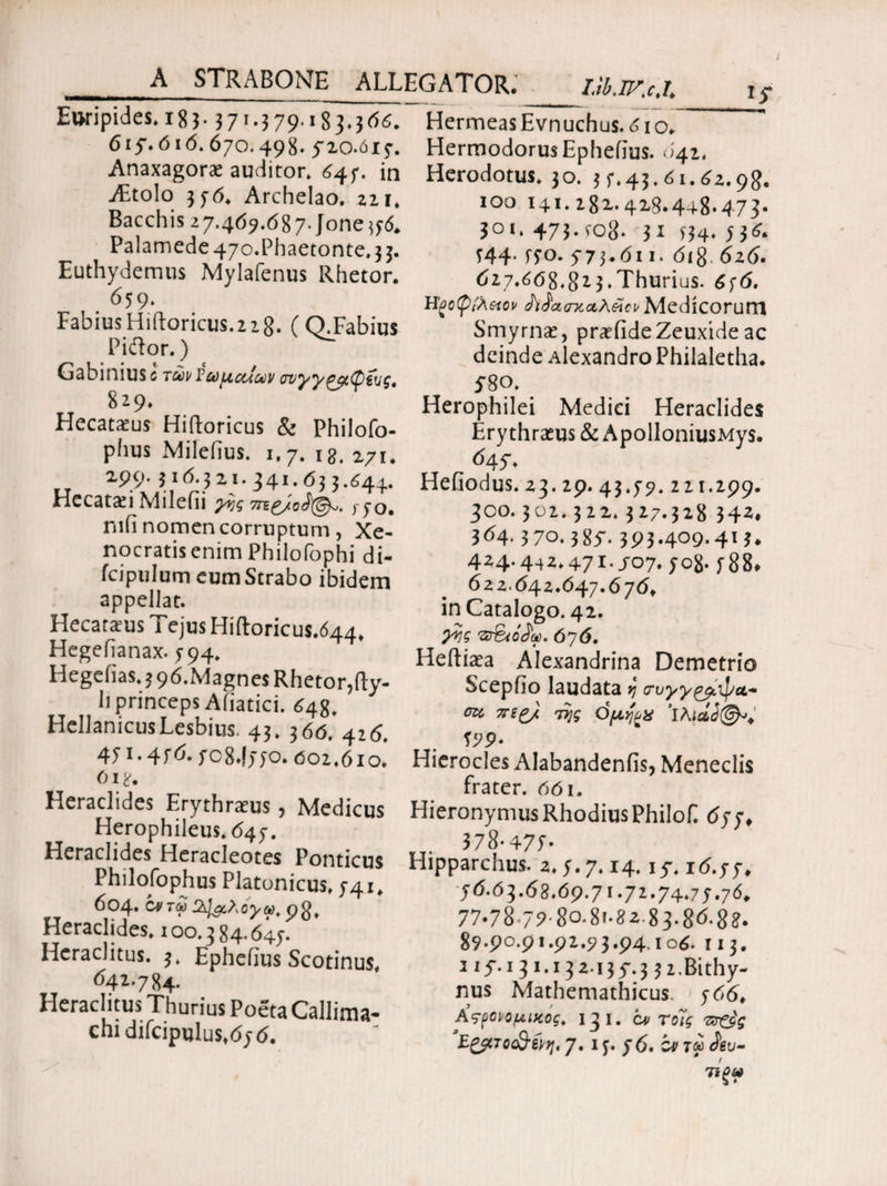 STRABONE ALLEGATOR.' I.tb.W.c.l\ Euripides. 18 3 · 3 71 · 3 79· 183.566. 615·. 616.670.498. 5-10.015·. Anaxagorae auditor. 645. in Aitolo 356. Archelao, zii. Bacchis 27.409.087· Jone 556. Palamede 47o.Phaetonte. 3 3. Euthydemus Mylafenus Rhetor. 659. Fabius Hiftoricus.2 z g. (Q.Fabius Piilor.) Gabinius c TuvVujictlu v σνγγζβίφΰς. 8^9. Hecatams Hiftoricus & Philofo- phus Mileiius. 1,7. 18. 271, 199.316.321.341.63 3.644. Hccatsi Milefii 9% 450. mfi nomen corruptum, Xe¬ nocratis enim Philofophi di- fcipulum eum Strabo ibidem appellat. Hecatams Tejus Hiftoricus.644, Hegefianax. 594. Hegelias,3 96.Magnes Rhetor,fty- h princeps Afiatici. 648. Hellanicus Lesbius. 43. 3 66. 416. 471 · 47*5- 708*1550.601,61 o. 618. Heraclides Erythraeus, Medicus Herophileus.645. Heraclides Heracleotes Ponticus Philofophus Platonicus, 541. 604. C*tS pg( Heraclides. 100.384.645. Heraclitus. 3. Ephelius Scotinus, <542.784. Heraclitus Thurius Poeta Callima¬ chi difcipulus, 65 6. Hermeas Evnuchus. 61 o. Hermodorus Ephelius. 642, Herodotus. 30. 3 5.43.61.62.98. 100 141. 282.428.448.473. 301. 473.to8· 31 S34· 73^* 744- 770. 573.611. 6ig. 626. 627.668.823.Thurius. 656. Ηξβφίλαο» AdatrKctAeift Medicorum Smyrnae, pratfide Zeuxide ac deinde Alexandro Philaletha. 5 8°. Herophilei Medici Heraclides Ery thratus & ApolloniusMys. <545·. Heliodus.23.29.43.59.221.299. 300.302.322.327.328 342, 364,370.385· 393.409.413. 424.442,471.507.508· 588, 622.64 2.647.676, in Catalogo. 42. p·?? 676. Heftiaea Alexandrina Demetrio Sceplio laudata >; iruypg^tj/a- cas TTfg/i Ojx^a 'lAicld^, 199· Hierocles Alabandenfis, Meneclis frater. 661. Hieronymus Rhodius Philof 655, 378-477- Hipparchus. 2.5.7.14.15. r6.55, 56.03.68.69.71.72.74.75.76. 77-78 7?·8ο·8<·82 83.8<5·8?. 89·9°·9'-92.9 3.94.106. 113. i if.i 31.13 2135.3 3 2·Bithy¬ nus Mathemathicus. 566. Χς-ρορομικάς, 13 i. ci> Τοίς ‘E^lTocQ-iyij, 7. 15. 56. cr r« Au-