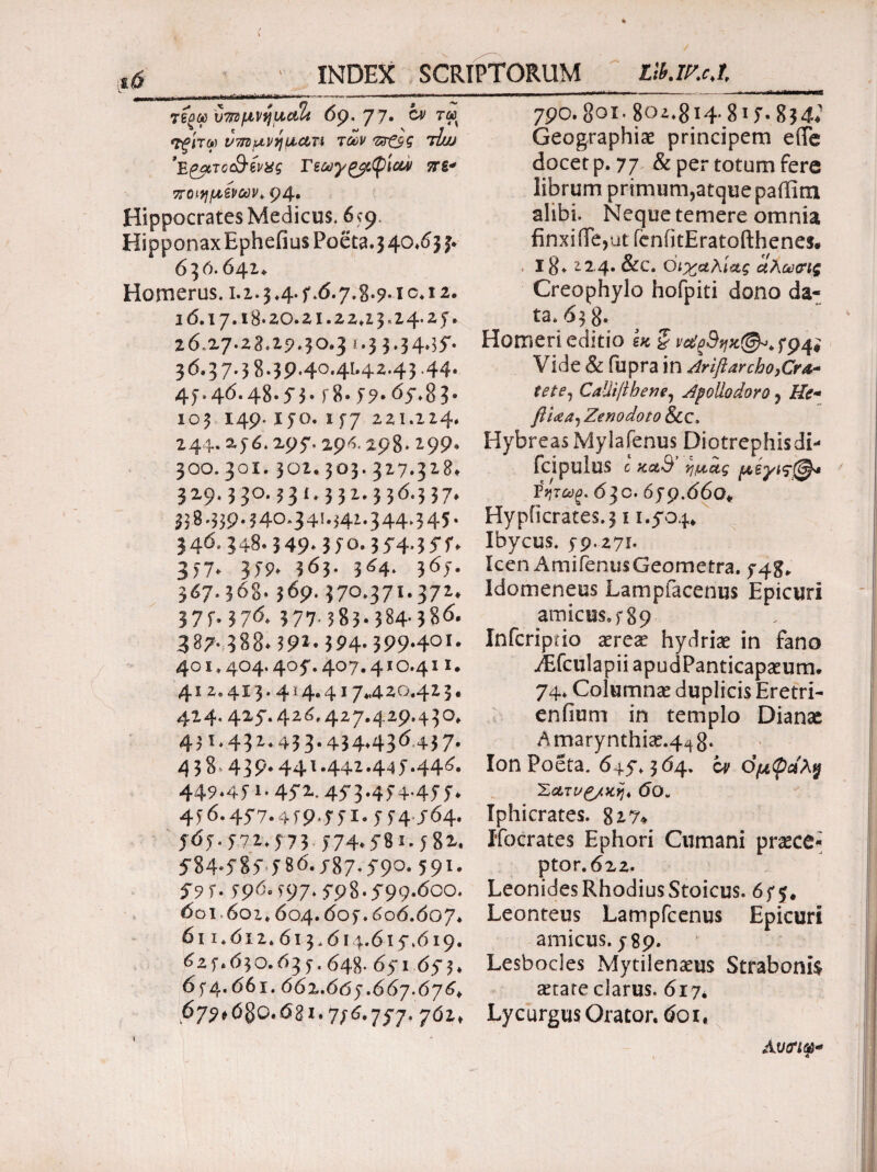 INDEX SCRIPTORUM LlUr.cJ, ^.1, ι,-,μ,γιι ,-r- -'*■·-*■'*-■—-- —— -—» τέοωυπίμνημαΐί 69.77· ί» τω <Τξίτω ντπιμνηιαατι των πτ&ς tIuj ’Έ&πο&ίνχς Γεωγ^φίοον πε* ποιμένων, ρ4· Hippocrates Medicus. 6*9 Hipponax Ephefius Poeta. 3 40.6 3 j, 630.641* Homerus. 1.2.3 4. f. <5.7.8-9* 1 c. 12. 16.17.18*20.21.22α 3,24.25“. 26-27.23.29.30.3 t-3 3*34*35'· 3647.3 8·3Ρ4°·4Ι·42·43 >44· 4j.46.48.5-3. r8. 5?-6y.83* 103 149. jyo. i57 221.224. 244· 2.56*297. 294 298* ^99* 300.3ox. 302.303.327.328* 329.330.331.332.336.337* 3$8.33944θ.34ϊ·$4*·344·345· 346.348.349· 3|o. 35*4.357, 3)7, 359, 563. 364. 365. 367.368· 369. 370.371.372. 37M?6. 377783·384·386. 387· 388792· 394· 399·4οί· 401.404.405*. 407.410.411. 4i 2.4x3.4 i 4.417*420.42 3. 424.425.426.427.429.430. 43 i*43 273 3· 434,436 43 7· 438 439·441.442.445*446. 449.451.45*2*. 453.454-455, 4j6.457.4i9*55i-5i4 J64. 565.572.573 574,581.j8x. 584-585 5δ6.587*590· 591· 59 f. ^96^97,79 8.599*600. 601-602.604.605.60 6.607, 611.612.613.614.615.619. 625.630.635.648- 651 653. 654.661.662.665.667.676. 679*0§Q«6gx.756.757. 762» 790.801· 802.814-815- 834* Geographiae principem e(Te docet p. 77 & per totum fere librum primumjatquepaffim alibi. Neque temere omnia finxiiTe^ut fenfitEratofthenes. 18. 224. &c. Οι χαλί ας αλωοΊς Creophylo hofpiti dono da¬ ta. 638* Homeri editio ίκζ vctgdqK@^*f9^ Vide & fupra in Arifiarcho,Cra¬ tete, CaUifthene, Apollodoro ? He- flUa, Zenodoto &c. HybreasMylafenus Diotrephisdi- fcipuiuS c κα,Β ημ,ας μίγιςΐ^· ΐητωξ. 63C. 659.660♦ HypficrateS.3 ί 1.504. Ibycus. 59,271. Icen AmifeniisGeometra. 548. Idomeneus Lampfacenus Epicuri amicus, 5 89 Infcriptio aereae hydriae in fano AEfculapii apudPanticapaeum. 74* Columnae duplicis Eretri- enfium in templo Dianae Amarynthiae.4^8‘ Ion Poeta. 645.364. oy θμφαλ$ Σατν£/χη4 6θ„ Iphicrates. 827* Ifocrates Ephori Cumani praece¬ ptor. 622. Leonides Rhodius Stoicus. 655. Leonteus Lampfcenus Epicuri amicus. 589. Lesbocles Mytilenaeus Straboni$ artate clarus. 617* Lycurgus Orator. 601, Λ υ<ηφ+