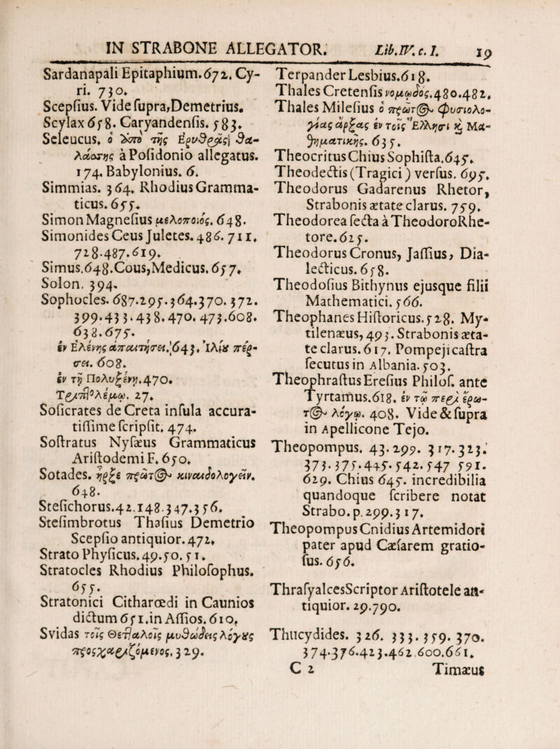 Sardanapali Epitaphium.tf/x, Cy¬ ri. 7 3 o. Scepfius. Vide Cupra,Demetrius· Scylax(i;8· Caryandenfis. 783. Seleucus. 0 της 3a- λοίοτης aPofidonio allegatus. 174. Babylonius. <5. Simmias. 364. RhodiusGramtna- ticus. 655+ SimonMagneiius μϊλοποιίς, 6\8· Simonides Ceus Juletes.48^. 711. 7ΐ8·487·^ΐ9> Simus, 648. Cous, Medicus, 67 7. Solon. 394, Sophocles. (587.297.3(54.370.372. 399*43 3* 43 8» 47°· 473*^08· όγ&*6Ί5' iv Ελένης Απαίτη<τα.'64}/ΐλίχ πίξ· cr«. 608. gj/ tjj Π-ολι/£ £1^,470· T£/7τ{°λέμω, 27. Soficrates deCreta infula accura- tifiime fcripiit. 474. Softratus Nyfaeus Grammaticus AriftodemiF.6jo. Sotades. jjg£e 7π?άτ@ KivcuSoXoy&v. 6+8. Steiichorus.42.148.347.3 76. Steiimbrotus Thaiius Demetrio Scepiio antiquior. 471» Strato Pnyficus. 49.70.71. Stratocles Rhodius Philofophus. 677. Stratonici Citharoedi in Caunios di&um 6 71 .in Aifios. 61 of Svidas τοϊς ©67Ιαλοις μυ9ωίας λόγχς πξθζ%*ξ/ζψν/ος, 32.9. Terpander Lesbius.618» Thales Creteniis νομωίος. 480.48 2. Thales Milefius ο 7τξωτ@^ φυ<ηολο~ yiug άρξας kv τζϊς’Ελλη<τΐ % Mst- ^ηματίκης. 637. Theocritus Chius Sophifta^+y. Theodeftis (Tragici) verfus. 695% Theodorus Gaaarenus Rhetor, Strabonis aetateclarus. 759» Theodorea feda a TheodoroRhe- tore.di7. Theodorus Cronus, Jaifius, Dia- lefticus. 678· Theodofius Bithynus ejusque filii Mathematici. 766. TheophanesHiftoricus.728. My¬ tilenaeus, 49 3. Strabonis aeta¬ te clarus. 617. Pompeji caftra fecutusin Albania.703. TheophraftusEreiius Philof. ante Tyrtamus.6i8. iv τα ττί& ϊξω- λόγω* 4ο8* Vide&fupra in Apellicone Tejo. Theopompus. 43.299. 317.313.' 37375*4+5·· 542* 547 5*5>x- 619. Chius 647. incredibilia quandoque fcribere notat Strabo, p. 299,317. Theopompus Cnidius Artemidori pater apud Caeiarem gratio- fus. 070. ThrafyalcesScriptor Ariftotele aa- tiquior. 29.790. Thucydides. 326. 333.379.370. 374.375.423.452 5oo.65i„ C 2 Timaeus