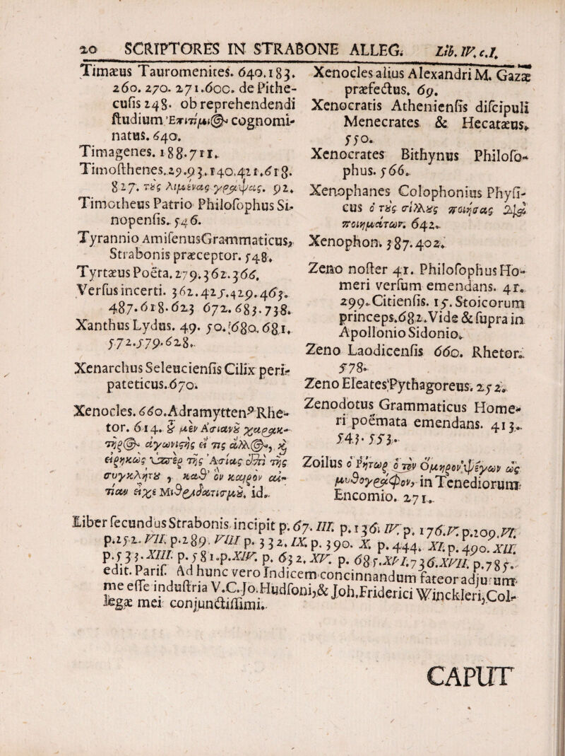 Timaeus Tauromenites. 640.183. 260. 270. 271.6oc· dePithe- cufis 148. ob reprehendendi ftudium ’Εητίμι©* cognomi¬ natus. 64α Timagenes. 188*711* Timofthenes.,ap.9 3.24041i .6 rg. %l?\ τις λιμένας γρμψας. p2* Timotheus Patrio Philofophus Si· nopenfis. 54 6. Tyrannio AmifenusGrammaticos^ Strabonis pneceptor. 5-49* Tyrtaeus Poeta. 2794 62.366. Verius incerti. 3 61.41 /.419.463. 487.618-623 672.683.738. Xanthus Lydus. 49. yo.[680,681. y72.j79.628.. ( - · Xenarchus SeleucienfisCilix peri¬ pateticus. 670* Xenocles. 660. Adramytteni Rhe^ tor. 014. kf αεν Χτιανχ %αρμκ·*~· τηξφ* άγωνιςης et τις ^ ώξηκως \ζεΑξ της 'Αιτίας 33ή της σνγκλητκ y κλ3? ον κοοίξον ou~ Ύΐοον ύχε MiSgjJ&Tι*τμ£. id* Xenocles alius Alexandri Μ. Gazte prrfedus. 69. Xenocratis Athenienfrs difcipuli Menecrates & Hecatams* yyo. Xenocrates Bithynus Fhilofo* phus. y660 Xenophanes Colophonius Phyll¬ eus 6 τύς σίΤλ&ς ποιηζας 4^ ποιημάτων. 642.· Xenophon, 387*4°^ Zeno nofter 41. Philofophus Ho¬ meri verfum emendans. 41« 299*Citienfis. 15*. Stoicorum princeps.682.Vide & fupra in Apollonio Sidonio. Zeno Laodicenfis 660. Rheton f?8> Zeno EleatesTythagorem 27 z9. Zenodotus Grammaticus Home* ri poemata emendans. 413*. $4.l· 551' Zoilus ο Ϋητωξ OT0 Ομηξον’,'φί'μων ως μυ3ογ^μφ0ν}- in Tenediorum Encomio. 27 u Eiber fecundus Strabonis, incipit p; 67, m p.i 361IV. p. ijS.rmoo vr p.zf.z. m P.Z8.9. nu. p. 3 3 z. /x p. 3 4o. i p. ± SP: P ^d'T P- y 81 .p.Xlfr. p. 63 2, XV. p. d8f.^/.73d.xL?p 7gf ' An buncveroliidicemccncinnandumfateoradju^m legiE mei conjuniliffimL letijCol