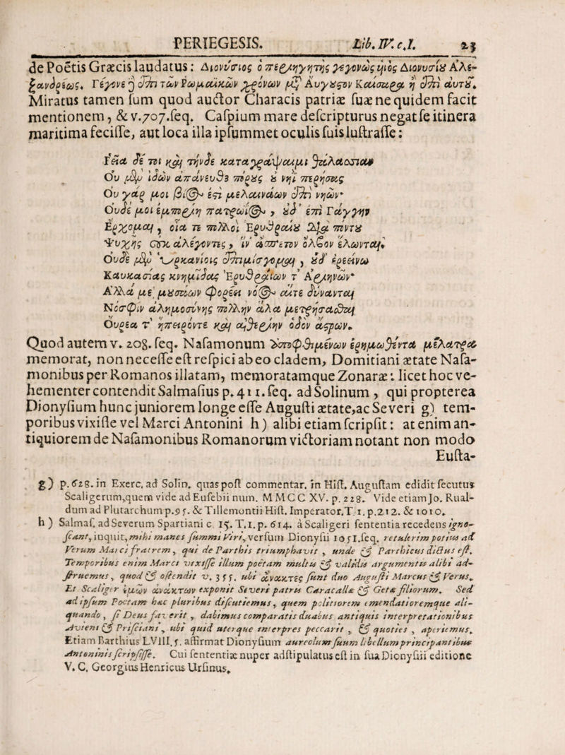 PERTEGES IS. Llb. IF. cj. de Poetis Graecis laudatus; Διονύσιος ο πε^/ηγητης χεγ^νώς φος Διονυσία Αλ$- Tiyove j ζί7π rcuv E ωμζάκούν όξινων μ^ Αυγχςτν Κcuoupc/L η SSn άυτ£* Miratus tamen fum quod auftor Characis patriae fuae ne quidem facit mentionem, & v.707.feq» Cafpium mare defcripturus negatfe itinera maritima feciffe, aut loca illa ipfummet oculis fuisluftraffe: ieict Si m yjij TijvSe 5τίλαππα# Ου pSf \άών αίπάνεvS3 is Vfji 7πξησ&ς Ου γ&ξ μοι /3ί@* εςι μελοωνάων cI9n νν\ων Ου Si μοι εμ7π>£/.η πατξώϊ@* ? SS? im Γάγγην Ερχομαι , olet π m)Ao\ Eξυΰξοάχ πίντχ ^νχης onc σίλεγοντες > 17 άπΤετον ολζον ελωηςμΐ OvSe ptyu νίοις 3πιμίσγορ($υ\ , £S' igeeivo* Καυκάσιας κνημίΐας 'Ε^υθρ^ίΐων τ’ Kg/ηνων Α?λα με μχσάων (ροξίπ ι>ό@^ cuje Sivanaf Νατψίν αλημοσίνης 77ΰ?λην αλα μετΡησαοδτμ IV / ' 1Λ / « P'V Ου^εα τ ηπ&ξοηε y^gq o^ji^/ην odev αςρων» Quod autem ν* zo8. feq. Nafamonum ^στοφ$ι μενών eζημω^εντα μΐλατξ& memorat, non neceflfeeft refpici abeo cladem, Domitiani setate Nafa- monibus per Romanos iilatam, memoratamqueZonarar.. licet hoc ve¬ hementer contenditSalmafius p*4i i.feq* adSolinum > qui propterea Dionyiium hunc juniorem longe eife Auguftiaetate>ac Severi g) tem¬ poribus vixiile vel Marci Antonini h) alibi etiamfcripfit: ateniman- tiquiorem de Nafamonibus Romanorum viitoriam notant non modo Eufta- g) p. fog.in Exerc. ad Solin, quaspofl: commentar, in Hift. Auguftam edidit fecutus Scaligerurr^quem vide adEufebii num, MMCC XV. p. 228^ Vide etiamJo. Rual- dum ad Plutarchum p.9 f. & Tillemontii HifL Imperator.T. 1. p.2i 2. & 1010, h) Salmaf, ad Severum Spartiani c 15. T.i. p. 514. aScaligeri fententia recedens//#<?- Jow/·, inquit, mtht manes fummi Viriy verfun* Dionyiii iofl.feq. re tulerim potius ad Verum Mat ci fratrem y qui de Parthis triumphavit , unde pfj Parthicus diBus ef, Temporibus emm Marci vtxtfe tllum poetam multus valtdts argumentis alibi ad~ βruemus, quod & ofiendtt v. 3ff. ubi ανοικτές fent duo Augufli Marcus Verus ^ Et Scahgtr iucov ανάκτων exponit Severi patris Caracalla & Geta filiorum. Sed ad ipfum Poetam h<ac plurtbus difeutiemus, epuem politiorem tmendattoremque ali- epuando , fi Deus faverit r dabimus comparatts duabus antiquis interpretationibus Mvtent (f Prifctani > ubt quid uterque interpres peccant s quoties , apertemus^ Et iam Partilius L VIII. ^. affirmat Dionyfium aureolum fuum libe Ilum prine ipant tbua Antemnisfiripfiffe. Cui fententisenuper adftipulatus eil in TuaDicnyRii editione