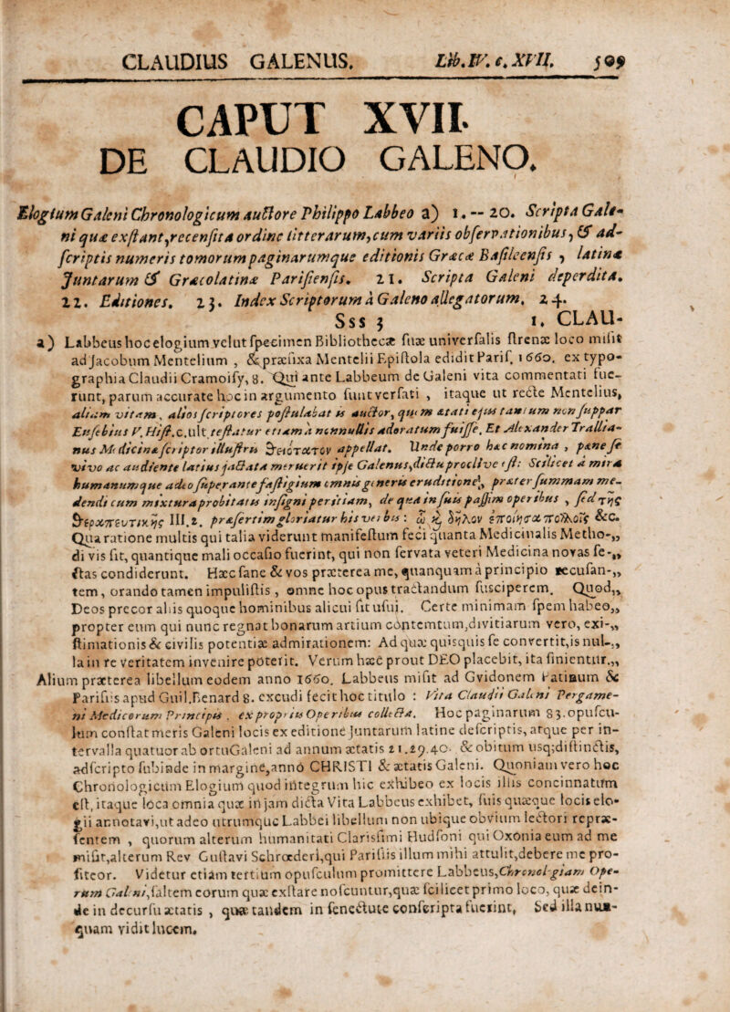 CLAUDIUS GALENUS. Lib.IV.c.XUl. CAPUT XVII. DE CLAUDIO GALENO. Elogium Galeni Chronologicuvn auftore Philippo Labbeo a) i · ~ 20. Scripta Galt- ni qu£ exftant^recenfttA ordine litterarum,cum variis obfervationibus? ad- feriptis numeris tomorum paginarumque editionis Gr<£c<£ Bafileenfis ·, latin<t Juntarum & Gnecolatin* Parifienfis. 21. Scripta Galeni deperdita· 2 2. Editiones. 25. Index Scriptorum a Galeno allegatorum. 24. Sss 3 i* CLAU- a) Labbeus hoc elogium velut fpeeimen Bibliothecae fux univerfalis flrenx loco rniiit ad jacobum Mentelium , dkprxiixa Mentclii Epiflola edidit Parii. 1 660, extypo- graphia Claudii Cramoify, 8. Qui ante Labbeum deGaleni vita commentati lue¬ runt, parum accurate hoc in argumento fuutverfati , itaque ut reCle Mcntclius, ah*:»* vttam , altos Jcrtptores pofiulabat ss ancior, qti< m £tati ejus tatti um non Juppar Etsfebins V. Htfi. c. U1 Mtefiatur etiam a nonnullis adoratum fuifle, Et Mtxanderlrallia- nus M< diesnafetiptor tUufiru &&ότΧΤθν appellat, \\nde porro h*cnomtna , ppneje vivo ac audiente latius jaSata meruerit ipje Galenus^dtSluproclive (β: Scilicet a mna humanumcjue adeofitperantefafligium tmms gt neris eruditione^ prxterfummam me~ demit cum mixtura probi tat u tnfigni peritiam, de qua infuts pajjlm operibus , fd τηζ §ίρχπζυτικν\ς III.*. prafertimgloriaturhisveibts: ω Kj δηλον ζπαΙη'ϊΧπο'ϊλοΐς &C. Qua ratione multis qui talia viderunt manifeflum feci quanta Medicinalis Metho-,, di vis fit, quantique mali occafio fuerint, qui non fervata veteri Medicina novas fe-„ ibis condiderunt. Hxc fane & vos prxterea me, quanquam a principio tecufan-,, tem, orando tamen impuliflis, omne hoc opus traiiandum fuscipercm. Quod,, Deos precor abis quoque hominibus alicui fit ufujb Certe minimam fpem habeo,, propter eum qui nunc regnat bonarum artium c&ptcmtum,divitiarum vero, exi-,, ftimationis& eivifis potentix admirationem: Ad qua: quisquis fe convertit,is nuU, la in re veritatem invenire poterit. Verum hxc prout DEO placebit, ita finientur.,, Alium praeterea libellum eodem anno 1660. Labbeus mifit ad Gvidonem Eatiaum Sc Parifiis apud Guil.Benard 8. excudi fecit hoc titulo : Vira Claudii GaUni Pergame- nt Medicorum Prmctpts . expropnu Opertbu* colltRa, Hoc paginarum 83.upuicu- lum conflat meris Galeni locis ex editione Juntarum latine deferiptis, atque per in¬ tervalla quatuor ab ortuGaleni ad annum xtatis 11 .i).40· & obitum usq;diftinClis, adferipto fubinde in margini,ann0 CHR1S11 & xtatis Galeni. Quoniam vero hoc Chronologicum Elogium quod integrum hic exhibeo ex locis illis concinnatum cll, itaque loca omnia qux in jam didla Vita Labbeus exhibet, fuis quxque locis elo¬ gii annotavi,ut adeo utrumque Labbei libellum non ubique oovium lectori reprae- fentem , quorum alterum humanitati Clarisfimi Hudfoni qui OxOnia eum ad me fniht,alterum Rev Gullavi Schroederi,qui Pariliis illum mihi attulit,debere me pro¬ fiteor. Videtur etiam tertium opufculum promittere Labbeus,ChronoBgiam ope- mm C<*/«/,faltem eorum qux exllare nolcuntur,qux ici licet primo loco, qux dein¬ de in decurfu xtatis , qux tandem in feneilute conferipta fcuciint, Sed ilia nua- ^uam vidit lucem.