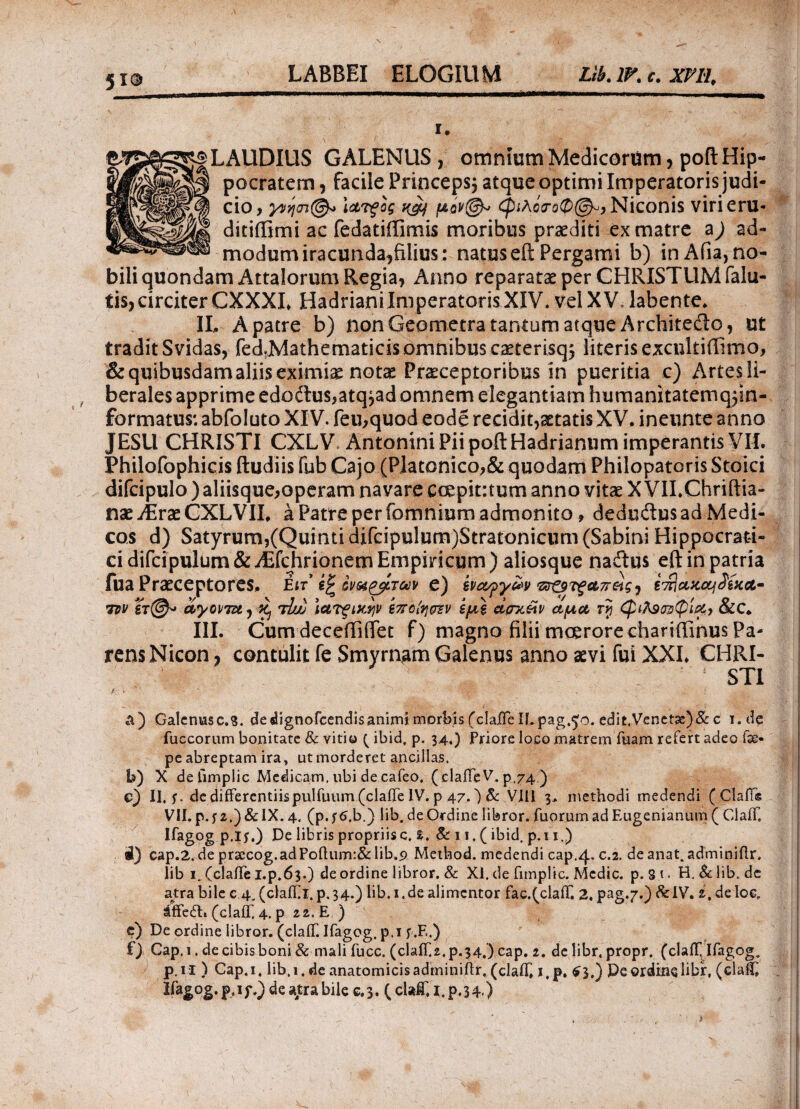 i. LAUDIUS GALENUS, omniumMedicorum, poilHip¬ pocratem , facile Princeps; atque optimi Imperatoris judi- γ»ηοι©<> iarfag yjy μόν@-> φιλό<τοφ@^ Niconis virieru* CIO ditiilimi ac fedatiffimis moribus praediti ex matre ad¬ modum iracunda,filius: natus efl: Pergami b) in Afia, no¬ bili quondam Attalorum Regia, Anno reparatae per CHRISTUM (alu¬ tis, circiter CXXXL HadrianiImperatoris XIV. vel XV, labente. II. A patre b) non Geometra tantum atque Architedo, ut tradit Svidas, fed,Mathematicisomnibus caeterisq; literis excnltiffimo, & quibusdam aliis eximia notae Praeceptoribus in pueritia c) Artes li¬ berales apprime edoftus,atq,ad omnem elegantiam humanitaternq$in- formatus: abfoluto XIV. feu,quod eode recidit,aetatis XV. ineunte anno JESU CHRISTI CXLV Antonini Pii pofl Hadrianum imperantis VII. Philofophicis ftudiis fub Cajo (Platonico,& quodam Philopatoris Stoici difcipulo ) aliisque,operam navare eoepitrtum anno vitae X VILChriilia- nae ABraeCXLVII, a Patre per fomnium admonito, dedudlusadMedi- cos d) Satyrum,(Quinti difcipulum)Stratonicum(Sabini Hippocrati- ci difcipulum & ^Efchrionem Empiricum ) aliosque naitus eft in patria iua Praeceptores. Ειτ e) ivctqy&v ξαπ&ςι iwlcvicciJixA- tdv ϊτ@» ciyo\nu, Kj tIuj iaTgtxyv ίποίησζv εμ\ dcnc&v αμα, rj <φιλ9Ζ2φί&> &C. III. Cum deceffiiTet f) magno filii moerore chariffinus Pa¬ rens Nicon , contulit fe Smyrnam Galenus anno aevi fui XXL CHP\I- STI A) Galenusc.S. dedignofcendisanimi morbis (claiTe ILpag.^o. edit.Veneta:)& c i.de fuccorum bonitate & vitio ( ibid, p. 34,) Priore loco matrem fuam refert adeo fse- pe abreptam ira, ut morderet ancillas. I») X defimplic Medicam, ubi de cafeo, ( claiTe V. p,74 ) c) II. f. de differentiis pulfuum (claiTe IV. p 47.) Bc VIII 3, methodi medendi ( ClaiTe VII. p. f 2.) & IX. 4. (p. f 6,b.) lib. de Ordine libror, fuorum ad Eugenianum ( CiaiT. Ifagog p.lf.) De libris propriis c. l. & 11. (ibid. p.i 1.) i) cap.2. de pr2ecog.adPoftum:& lib..9 Method. medendi cap.4. c.2. de anat. adminiilr. lib 1. (claiTe i.p.63.) de ordine libror. & XI. de fimplic. Medie, p. S 1. H. & lib. de atra bile c 4. (claiTi. p.34.) lib. 1. de alimcntor fac.(claiT. 2, pag.7.) &IV. 2, deloe, affedl. (claiT. 4. p 22. E ) e) De ordine libror. (claiT. Ifagog. p.i f.F..) f) Cap.i. de cibis boni & malifucc. (claiT2. p.34.) cap. 2. de libr, propr. (claiT Ifagog. p.n ) Cap.i, lib.1. de anatomicisadminiftr, (claiT, i,p. $3.) Peordinelibr, (claiT Ifagog. p.ip.) de atra bile e. 3. ( claC i.p.34) v.